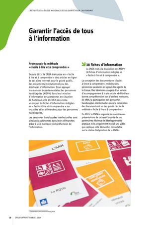 L’ACTIVITÉ DE LA CAISSE NATIONALE DE SOLIDARITÉ POUR L’AUTONOMIE
Garantir l’accès de tous
à l’information
Promouvoir la méthode
« facile à lire et à comprendre »
Depuis 2015, la CNSA transpose en « facile
à lire et à comprendre » des articles en ligne
de ses sites Internet pour le grand public,
des documents institutionnels ou des
brochures d’information. Pour appuyer
les maisons départementales des personnes
handicapées (MDPH) dans leur mission
d’information des personnes en situation
de handicap, elle enrichit peu à peu
un corpus de fiches d’information rédigées
en « facile à lire et à comprendre » sur
les aides et les démarches pour les personnes
handicapées.
Les personnes handicapées intellectuelles sont
ainsi plus autonomes dans leurs démarches
grâce à une meilleure compréhension de
l’information.
2. Dailymotion.com/communication_CNSA.
38 fiches d’information
La CNSA met à la disposition des MDPH
38 fiches d’information rédigées en
« facile à lire et à comprendre ».
La conception des documents en « facile
à lire et à comprendre » mobilise des
personnes vacataires en appui des agents de
la Caisse. Des bénévoles usagers d’un service
d’accompagnement à la vie sociale vérifient leur
bonne compréhension lors d’ateliers mensuels.
En effet, la participation des personnes
handicapées intellectuelles dans la conception
des documents est un des points clés de la
méthode « facile à lire et à comprendre ».
En 2019, la CNSA a organisé de nombreuses
présentations de ce travail auprès de ses
partenaires désireux de développer cette
pratique. Elle a également réalisé une vidéo
qui explique cette démarche, consultable
sur la chaîne Dailymotion de la CNSA2
.
CNSA RAPPORT ANNUEL 201918
 