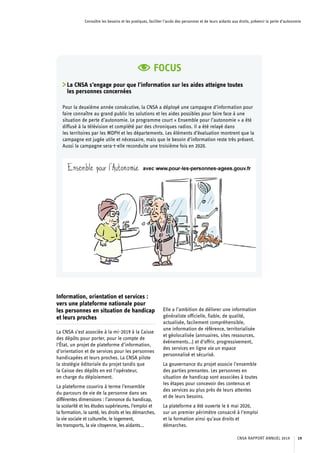 Connaître les besoins et les pratiques, faciliter l’accès des personnes et de leurs aidants aux droits, prévenir la perte d’autonomie
Information, orientation et services :
vers une plateforme nationale pour
les personnes en situation de handicap
et leurs proches
La CNSA s’est associée à la mi-2019 à la Caisse
des dépôts pour porter, pour le compte de
l’État, un projet de plateforme d’information,
d’orientation et de services pour les personnes
handicapées et leurs proches. La CNSA pilote
la stratégie éditoriale du projet tandis que
la Caisse des dépôts en est l’opérateur,
en charge du déploiement.
La plateforme couvrira à terme l’ensemble
du parcours de vie de la personne dans ses
différentes dimensions : l’annonce du handicap,
la scolarité et les études supérieures, l’emploi et
la formation, la santé, les droits et les démarches,
la vie sociale et culturelle, le logement,
les transports, la vie citoyenne, les aidants…
Elle a l’ambition de délivrer une information
généraliste officielle, fiable, de qualité,
actualisée, facilement compréhensible,
une information de référence, territorialisée
et géolocalisée (annuaires, sites ressources,
événements…) et d’offrir, progressivement,
des services en ligne via un espace
personnalisé et sécurisé.
La gouvernance du projet associe l’ensemble
des parties prenantes. Les personnes en
situation de handicap sont associées à toutes
les étapes pour concevoir des contenus et
des services au plus près de leurs attentes
et de leurs besoins.
La plateforme a été ouverte le 6 mai 2020,
sur un premier périmètre consacré à l’emploi
et la formation ainsi qu’aux droits et
démarches.
FOCUS
La CNSA s’engage pour que l’information sur les aides atteigne toutes
les personnes concernées
Pour la deuxième année consécutive, la CNSA a déployé une campagne d’information pour
faire connaître au grand public les solutions et les aides possibles pour faire face à une
situation de perte d’autonomie. Le programme court « Ensemble pour l’autonomie » a été
diffusé à la télévision et complété par des chroniques radios. Il a été relayé dans
les territoires par les MDPH et les départements. Les éléments d’évaluation montrent que la
campagne est jugée utile et nécessaire, mais que le besoin d’information reste très présent.
Aussi la campagne sera-t-elle reconduite une troisième fois en 2020.
CNSA RAPPORT ANNUEL 2019 19
 