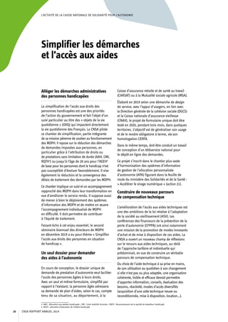 L’ACTIVITÉ DE LA CAISSE NATIONALE DE SOLIDARITÉ POUR L’AUTONOMIE
Simplifier les démarches
et l’accès aux aides
Alléger les démarches administratives
des personnes handicapées
La simplification de l’accès aux droits des
personnes handicapées est une des priorités
de l’action du gouvernement et fait l’objet d’un
suivi particulier au titre des « objets de la vie
quotidienne » (OVQ) qui impactent directement
la vie quotidienne des Français. La CNSA pilote
ce chantier de simplification, partie intégrante
de sa mission pérenne de soutien au fonctionnement
des MDPH. Il repose sur la réduction des démarches
de demandes imposées aux personnes, en
particulier grâce à l’attribution de droits ou
de prestations sans limitation de durée (AAH, CMI,
RQTH3
) ou jusqu’à l’âge de 20 ans pour l’AEEH4
de base pour les personnes dont le handicap n’est
pas susceptible d’évoluer favorablement. Il vise
également la réduction et la convergence des
délais de traitement des demandes par les MDPH.
Ce chantierimplique un suivi et un accompagnement
rapproché des MDPH dans leur transformation en
vue d’améliorer le service rendu. Il suppose aussi
de mener à bien le déploiement des systèmes
d’information des MDPH et de mettre en œuvre
l’accompagnement individualisé de MDPH
en difficulté. Il doit permettre de contribuer
à l’équité de traitement.
Faisant écho à cet enjeu essentiel, le second
séminaire biannuel des directeurs de MDPH
en décembre 2019 a eu pour thème « Simplifier
l’accès aux droits des personnes en situation
de handicap ».
Un seul dossier pour demander
des aides à l’autonomie
En cours de conception, le dossier unique de
demande de prestation d’autonomie veut faciliter
l’accès des personnes âgées à leurs droits.
Avec un seul et même formulaire, simplifié par
rapport à l’existant, la personne âgée adressera
sa demande de plan d’aides, selon le cas, compte
tenu de sa situation, au département, à la
3. AAH : Allocation aux adultes handicapés ; CMI : Carte mobilité inclusion ; RQTH : Reconnaissance de la qualité de travailleur handicapé.
4. AEEH : allocation d’éducation de l’enfant handicapé.
Caisse d’assurance retraite et de santé au travail
(CARSAT) ou à la Mutualité sociale agricole (MSA).
Élaboré en 2019 selon une démarche de design
de service, avec l’appui d’usagers, en lien avec
la Direction générale de la cohésion sociale (DGCS)
et la Caisse nationale d’assurance vieillesse
(CNAV), le projet de formulaire unique doit être
testé en 2020, pendant trois mois, dans quelques
territoires. L’objectif est de généraliser son usage
et de le rendre obligatoire à terme, via son
homologation CERFA.
Dans le même temps, doit être conduit un travail
de conception d’un téléservice national pour
le dépôt en ligne des demandes.
Ce projet s’inscrit dans le chantier plus vaste
d’harmonisation des systèmes d’information
de gestion de l’allocation personnalisée
d’autonomie (APA) figurant dans la feuille de
route du ministère des Solidarités et de la Santé :
« Accélérer le virage numérique » (action 21).
Construire de nouveaux parcours
de compensation technique
L’amélioration de l’accès aux aides techniques est
une des ambitions de la loi relative à l’adaptation
de la société au vieillissement (ASV). Les
conférences des financeurs de la prévention de la
perte d’autonomie (CFPPA) ont ainsi notamment
une mission de la promotion de modes innovants
d’achat et de mise à disposition de ces aides. La
CNSA a ouvert un nouveau champ de réflexions
sur le recours aux aides techniques, au-delà
de l’approche tarifaire et individuelle qui
prédominait, en vue de construire un véritable
parcours de compensation technique.
Du choix de l’aide technique à sa prise en mains,
de son utilisation au quotidien à son changement
si elle n’est pas ou plus adaptée, une organisation
cohérente, lisible et efficace devrait permettre
d’apporter information, conseils, évaluation des
besoins, réactivité, modes d’accès diversifiés
(acquisition d’une aide technique neuve ou
reconditionnée, mise à disposition, location…).
CNSA RAPPORT ANNUEL 201920
 