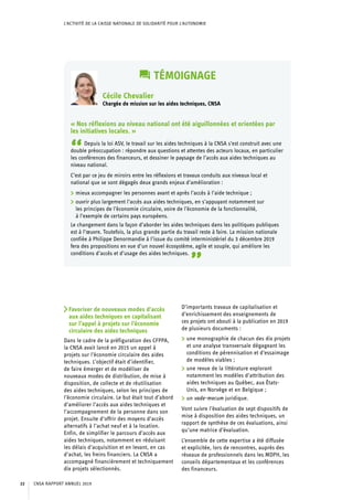 L’ACTIVITÉ DE LA CAISSE NATIONALE DE SOLIDARITÉ POUR L’AUTONOMIE
TÉMOIGNAGE
Cécile Chevalier
Chargée de mission sur les aides techniques, CNSA
« Nos réflexions au niveau national ont été aiguillonnées et orientées par
les initiatives locales. »
“Depuis la loi ASV, le travail sur les aides techniques à la CNSA s’est construit avec une
double préoccupation : répondre aux questions et attentes des acteurs locaux, en particulier
les conférences des financeurs, et dessiner le paysage de l’accès aux aides techniques au
niveau national.
C’est par ce jeu de miroirs entre les réflexions et travaux conduits aux niveaux local et
national que se sont dégagés deux grands enjeux d’amélioration :
	 mieux accompagner les personnes avant et après l’accès à l’aide technique ;
	 ouvrir plus largement l’accès aux aides techniques, en s’appuyant notamment sur
les principes de l’économie circulaire, voire de l’économie de la fonctionnalité,
à l’exemple de certains pays européens.
Le changement dans la façon d’aborder les aides techniques dans les politiques publiques
est à l’œuvre. Toutefois, la plus grande partie du travail reste à faire. La mission nationale
confiée à Philippe Denormandie à l’issue du comité interministériel du 3 décembre 2019
fera des propositions en vue d’un nouvel écosystème, agile et souple, qui améliore les
conditions d’accès et d’usage des aides techniques.
”
Favoriser de nouveaux modes d’accès
aux aides techniques en capitalisant
sur l’appel à projets sur l’économie
circulaire des aides techniques
Dans le cadre de la préfiguration des CFPPA,
la CNSA avait lancé en 2015 un appel à
projets sur l’économie circulaire des aides
techniques. L’objectif était d’identifier,
de faire émerger et de modéliser de
nouveaux modes de distribution, de mise à
disposition, de collecte et de réutilisation
des aides techniques, selon les principes de
l’économie circulaire. Le but était tout d’abord
d’améliorer l’accès aux aides techniques et
l’accompagnement de la personne dans son
projet. Ensuite d’offrir des moyens d’accès
alternatifs à l’achat neuf et à la location.
Enfin, de simplifier le parcours d’accès aux
aides techniques, notamment en réduisant
les délais d’acquisition et en levant, en cas
d’achat, les freins financiers. La CNSA a
accompagné financièrement et techniquement
dix projets sélectionnés.
D’importants travaux de capitalisation et
d’enrichissement des enseignements de
ces projets ont abouti à la publication en 2019
de plusieurs documents :
	 une monographie de chacun des dix projets
et une analyse transversale dégageant les
conditions de pérennisation et d’essaimage
de modèles viables ;
	 une revue de la littérature explorant
notamment les modèles d’attribution des 	
aides techniques au Québec, aux États-
Unis, en Norvège et en Belgique ;
	 un vade-mecum juridique.
Vont suivre l’évaluation de sept dispositifs de
mise à disposition des aides techniques, un
rapport de synthèse de ces évaluations, ainsi
qu’une matrice d’évaluation.
L’ensemble de cette expertise a été diffusée
et explicitée, lors de rencontres, auprès des
réseaux de professionnels dans les MDPH, les
conseils départementaux et les conférences
des financeurs.
CNSA RAPPORT ANNUEL 201922
 