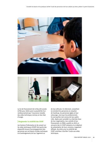Connaître les besoins et les pratiques, faciliter l’accès des personnes et de leurs aidants aux droits, prévenir la perte d’autonomie
La loi de financement de la Sécurité sociale
(LFSS) pour 2020 ouvre la possibilité d’un
remboursement par l’assurance maladie
des aides techniques remises en bon état
d’usage.
Augmenter la visibilité des CICAT
Les Centres d’information et de conseil sur
les aides techniques (CICAT) font partie des
dispositifs locaux d’accompagnement des
personnes qui ont besoin d’aides techniques
et d’aménagements de leur logement ou
de leur véhicule. Ils informent, conseillent
et orientent les personnes en situation
de handicap, les personnes âgées et leur
entourage, ainsi que les professionnels.
Ils sont parfois mal connus de leur public
cible. Après avoir procédé à un état des lieux
de leur organisation, leur activité et leur
financement, la CNSA a publié en 2019 un
annuaire des 21 CICAT existants et un dépliant
de présentation de leurs missions, largement
diffusés. Accroître ainsi la visibilité des
CICAT contribue à faciliter l’accès aux aides
techniques.
CNSA RAPPORT ANNUEL 2019 23
 