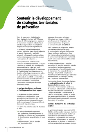 L’ACTIVITÉ DE LA CAISSE NATIONALE DE SOLIDARITÉ POUR L’AUTONOMIE
Soutenir le développement
de stratégies territoriales
de prévention
Cadre de gouvernance et d’élaboration
d’une stratégie territoriale, la CFPPA a pour
mission de définir un programme coordonné
de financement des actions individuelles et
collectives de prévention, en complément
des prestations légales ou réglementaires.
La CNSA verse aux départements deux
concours spécifiques aux actions de prévention
de la perte d’autonomie : le « forfait
autonomie », finançant les actions réalisées
par les résidences autonomie, et le concours
« autres actions de prévention ».
Les compétences des conférences des
financeurs ont été élargies en 2019. La loi pour
l’évolution du logement, de l’aménagement
et du numérique (loi ELAN) leur confie
la programmation coordonnée du financement
de l’habitat inclusif pour les personnes en
situation de handicap et les personnes âgées.
En outre, la loi sur la reconnaissance des
proches aidants (mai 2019) permet d’utiliser
le concours « autres actions de prévention »
pour le financement d’actions visant
l’information, la formation et le soutien
des proches aidants.
Le partage des bonnes pratiques
et l’outillage des fonctions support
La CNSA anime un réseau d’échange
d’expériences et d’information entre
les conférences des financeurs. Elle produit
des outils nationaux utiles au pilotage des
conférences et appuie le réseau des référents
des conseils départementaux.
Son action s’est articulée autour de deux axes
en 2019 :
	 la formalisation du fonctionnement
des conférences, afin qu’elles gagnent en
lisibilité et en efficacité par l’harmonisation,
la simplification et la numérisation de leurs
outils ;
	 l’amélioration de l’outil de pilotage
des données d’activité.
Les travaux des groupes techniques
thématiques sont marqués en 2019 par
le renforcement de l’implication des
partenaires nationaux et régionaux,
en particulier la CNAV et les CARSAT.
Grâce aux travaux de ces groupes, la CNSA
a pu mettre à disposition des outils
de communication nationaux déclinés pour
chaque conférence des financeurs (logo,
bloc-marques, documents institutionnels ou
de communication). Ils donnent une identité
visuelle commune et cohérente à l’ensemble
des conférences.
Un autre groupe technique a formalisé
la procédure de sélection des projets financés
et produit deux livrables, un guide sur
les procédures et un formulaire de demande
de financement d’un projet. Ce dernier a
été intégré dans l’outil de simplification
des démarches administratives que la direction
interministérielle du numérique (DINUM)
met à disposition des collectivités.
Concernant le pilotage des données d’activité,
un système d’information de collecte et
décisionnel a été conçu pour assurer
la remontée d’information des conférences
de financeurs. Cette nouvelle solution facilitera
dès 2020 la transmission, le traitement et
l’analyse des données d’activité relatives à
l’exercice 2019. La CNSA a engagé en octobre
une campagne d’identification de l’ensemble
des futurs utilisateurs auxquels elle proposera
des sessions de formation.
Synthèse de l’activité des conférences
en 2018
La synthèse nationale des rapports d’activité
2018 des conférences des financeurs, deuxième
année de plein fonctionnement, montre que
la structuration de leur travail se confirme
et se précise. Les procédures sont davantage
formalisées et partagées entre les membres et
avec les acteurs du territoire. La gouvernance
continue de s’étendre à de nouveaux membres
CNSA RAPPORT ANNUEL 201924
 