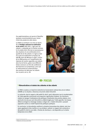 Connaître les besoins et les pratiques, faciliter l’accès des personnes et de leurs aidants aux droits, prévenir la perte d’autonomie
Ces expérimentations ont permis d’identifier
quelques recommandations pour mener
à bien des projets de cette nature.
La CNSA va contribuer à la mise en œuvre
de la Stratégie nationale de mobilisation
et de soutien 2020-2022, « Agir pour les
aidants », présentée par le Premier ministre
le 23 octobre 2019. Elle vise la reconnaissance
des situations et une amélioration de la
qualité de vie des aidants. Il s’agit au total
d’un plan de mobilisation à hauteur de
400 M€, dont 105 M€ pour le répit. L’action
de la CNSA portera sur l’amplification des
réponses de soutien apportées aux aidants
dans les territoires, grâce à ses différents
leviers (concours au titre des conférences
des financeurs et conventions), ainsi que
le renforcement et la diversification
des solutions de répit pour les aidants
(sur ce point, voir p. 32).
FOCUS
Rémunérations et statuts des aidantes et des aidants
La CNSA a soutenu un travail de recherche du Conservatoire national des arts et métiers
(CNAM) sur la situation, méconnue, de proche aidant rémunéré.
La recherche, dont le rapport a été publié fin 20196
, tend à démontrer que la monétarisation
de l’aide apportée concernerait une proportion significative d’aidants. Les chercheurs
mettent en exergue l’ambivalence des politiques à destination des proches aidants, et en
particulier de ceux qui sont rémunérés ou dédommagés pour l’aide apportée. Ces travaux
offrent à cet égard un éclairage novateur, la figure de « l’aidant rémunéré » pouvant
apparaître comme un relatif impensé des politiques publiques.
En conclusion, la rémunération améliore la situation économique des aidants, mais leur
statut appellerait à être clarifié et, le cas échéant, renforcé. Le rapport de la recherche a
été publié fin 2019 et une vidéo « Paroles de chercheurs » est disponible sur la chaîne
Dailymotion de la CNSA7
.
6. www.cnsa.fr/recherche-et-innovation/resultats-de-recherche/remunerations-et-statuts-des-aidants-et-des-aidantes.
7. Dailymotion.com/communication_CNSA.
CNSA RAPPORT ANNUEL 2019 27
 