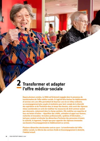 2	Transformer et adapter
l’offre médico-sociale
Depuis plusieurs années, la CNSA est fortement engagée dans le processus de
transformation de l’offre médico-sociale. Il s’agit de faire évoluer les établissements
et services vers une offre permettant de favoriser une vie en milieu ordinaire,
un accompagnement plus souple et modulaire pour tenir compte de la diversité
des aspirations et de l’évolution dans le temps des besoins, mais aussi des réponses
mieux coordonnées en sorte de mobiliser les ressources de droit commun autant
que nécessaire, notamment dans le champ sanitaire. Elle mobilise son expertise et
tous ses leviers d’action – répartition des crédits, animation et appui aux réseaux,
recherche et innovation, formation professionnelle, systèmes d’information… –
tant pour soutenir et stimuler les démarches d’inclusion des personnes à travers
la scolarité, le logement, l’emploi que pour apporter des réponses innovantes
aux besoins d’accompagnement en établissement ou service.
Plusieurs démarches structurantes sont en cours : la transformation de l’offre
médico-sociale, la réforme des services d’aide et d’accompagnement à domicile,
l’habitat inclusif.
CNSA RAPPORT ANNUEL 201928
 