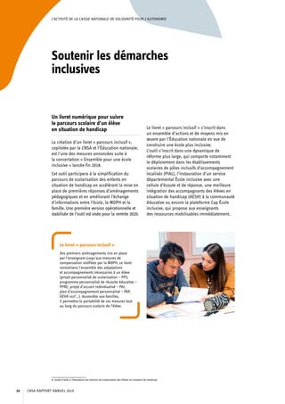 L’ACTIVITÉ DE LA CAISSE NATIONALE DE SOLIDARITÉ POUR L’AUTONOMIE
Soutenir les démarches
inclusives
Un livret numérique pour suivre
le parcours scolaire d’un élève
en situation de handicap
La création d’un livret « parcours inclusif »,
copilotée par la CNSA et l’Éducation nationale,
est l’une des mesures annoncées suite à
la concertation « Ensemble pour une école
inclusive » lancée fin 2018.
Cet outil participera à la simplification du
parcours de scolarisation des enfants en
situation de handicap en accélérant la mise en
place de premières réponses d’aménagements
pédagogiques et en améliorant l’échange
d’informations entre l’école, la MDPH et la
famille. Une première version opérationnelle et
stabilisée de l’outil est visée pour la rentrée 2020.
Le livret « parcours inclusif » s’inscrit dans
un ensemble d’actions et de moyens mis en
œuvre par l’Éducation nationale en vue de
construire une école plus inclusive.
L’outil s’inscrit dans une dynamique de
réforme plus large, qui comporte notamment
le déploiement dans les établissements
scolaires de pôles inclusifs d’accompagnement
localisés (PIAL), l’instauration d’un service
départemental École inclusive avec une
cellule d’écoute et de réponse, une meilleure
intégration des accompagnants des élèves en
situation de handicap (AESH) à la communauté
éducative ou encore la plateforme Cap École
inclusive, qui propose aux enseignants
des ressources mobilisables immédiatement.
Le livret « parcours inclusif »
Des premiers aménagements mis en place
par l’enseignant jusqu’aux mesures de
compensation notifiées par la MDPH, ce livret
centralisera l’ensemble des adaptations
et accompagnements nécessaires à un élève
(projet personnalisé de scolarisation – PPS,
programme personnalisé de réussite éducative –
PPRE, projet d’accueil individualisé – PAI,
plan d’accompagnement personnalisé – PAP,
GEVA-sco8
…). Accessible aux familles,
il permettra la portabilité de ces mesures tout
au long du parcours scolaire de l’élève.
8. Guide d’aide à l’évaluation des besoins de scolarisation des élèves en situation de handicap.
CNSA RAPPORT ANNUEL 201930
 