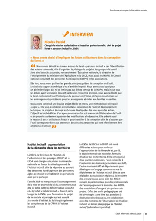 Transformer et adapter l’offre médico-sociale
Habitat inclusif : appropriation
de la démarche dans les territoires
La DGCS, la Direction de l’habitat, de
l’urbanisme et des paysages (DHUP) et la
CNSA sont chargées de piloter la démarche
nationale en faveur du développement de
l’habitat inclusif, afin de répondre au souhait
des personnes handicapées et des personnes
âgées de choisir leur habitat et les personnes
avec qui le partager.
L’année 2019 est marquée par l’accompagnement
de la mise en œuvre de la loi du 23 novembre 2018
dite loi ELAN. Cette loi définit l’habitat inclusif et
crée le forfait « habitat inclusif », financé par le
budget de la CNSA, pour l’animation du projet
de vie sociale et partagée qui est associé
à ce mode d’habitat. La loi élargit également
les compétences de la CFPPA à l’habitat
inclusif.
La CNSA, la DGCS et la DHUP ont mené
différentes actions pour renforcer
l’appropriation de la démarche et, par là,
le déploiement de ces nouvelles formules
d’habitat sur les territoires. Elles ont organisé
deux journées nationales, l’une consacrée à
l’explication des textes réglementaires aux ARS,
l’autre réunissant ARS et départements pour
développer un langage commun en vue du
déploiement de l’habitat inclusif. Elles se sont
déplacées dans plusieurs régions à la rencontre
des acteurs locaux, aussi bien des ARS et
conseils départementaux que des professionnels
de l’accompagnement à domicile, des MDPH,
des associations d’usagers, des porteurs de
projets. Enfin, des outils pédagogiques ont
été développés : une foire aux questions à
destination des réseaux ou, en collaboration
avec des membres de l’Observatoire de l’habitat
inclusif, un Cahier pédagogique de l’habitat
inclusif (publication à paraître).
INTERVIEW
Nicolas Pazold
Chargé de mission scolarisation et insertion professionnelle, chef de projet
livret « parcours inclusif », CNSA
« Nous avons choisi d’impliquer les futurs utilisateurs dans la conception
du livret. »
“Nous avons débuté les travaux autour du livret « parcours inclusif » par l’identification
des acteurs concernés, afin d’organiser le pilotage du projet et les groupes de travail.
Sont ainsi associés au projet, non seulement l’Éducation nationale, la direction de
l’enseignement du ministère de l’Agriculture et la DGCS, mais aussi les MDPH, le Conseil
national consultatif des personnes handicapées (CNCPH) et les associations.
Dès lors, nous avons pu fixer les grands principes guidant la conception de l’outil.
Le choix du support numérique s’est d’emblée imposé. Nous avons aussi opté pour
un périmètre large, qui ne se limite pas aux élèves connus de la MDPH, mais inclut tous
les élèves ayant un besoin éducatif particulier. Troisième principe, nous avons décidé que
le livret contiendrait tout l’historique du parcours de l’élève, de façon à capitaliser sur
les aménagements précédents pour les enseignants et éviter aux familles les redites.
Nous avons constitué une équipe projet dédiée et retenu une méthodologie de travail
« agile ». Elle vise à combiner, en simultané, conception de l’outil et développement
technique. Le projet est découpé en briques développées les unes après les autres.
L’objectif est de bénéficier d’un aperçu concret au fur et à mesure de l’élaboration de l’outil
et de pouvoir rapidement apporter des modifications si nécessaire. Elle prévoit aussi
le recours à des « utilisateurs finaux » pour travailler à la conception afin de s’assurer que
l’outil corresponde bien aux attentes et besoins des personnes qui vont effectivement être
amenées à l’utiliser.
”
CNSA RAPPORT ANNUEL 2019 31
 
