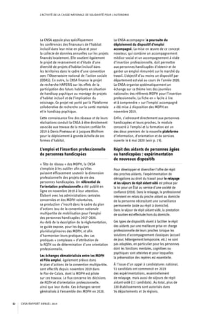 L’ACTIVITÉ DE LA CAISSE NATIONALE DE SOLIDARITÉ POUR L’AUTONOMIE
La CNSA appuie plus spécifiquement
les conférences des financeurs de l’habitat
inclusif dans leur mise en place et pour
la collecte de données annuelles sur les projets
financés localement. Elle soutient également
le projet de recensement et d’étude d’une
diversité de projets d’habitat inclusif dans
les territoires dans le cadre d’une convention
avec l’Observatoire national de l’action sociale
(ODAS). En outre, la CNSA finance le projet
de recherche HAPERIS sur les effets de la
participation des futurs habitants en situation
de handicap psychique au montage de projets
d’habitat inclusif et de l’implication du
voisinage. Ce projet est porté par la Plateforme
collaborative de recherche sur la santé mentale
et le handicap psychique.
Cette connaissance fine des réseaux et de leurs
réalisations conduit la CNSA à être étroitement
associée aux travaux de la mission confiée fin
2019 à Denis Piveteau et à Jacques Wolfrom
pour le déploiement à grande échelle de ces
formes d’habitat.
L’emploi et l’insertion professionnelle
de personnes handicapées
« Tête de réseau » des MDPH, la CNSA
s’emploie à les outiller afin qu’elles
puissent efficacement soutenir la dimension
professionnelle des projets de vie des
personnes handicapées. Un référentiel de
l’orientation professionnelle a été publié en
ligne en novembre 2019 à leur attention.
Élaboré avec les administrations centrales
concernées et des MDPH volontaires,
sa production s’inscrit dans le cadre du plan
d’actions issu de la convention nationale
multipartite de mobilisation pour l’emploi
des personnes handicapées 2017-2020.
Au-delà de la description de la réglementation,
ce guide expose, pour les équipes
pluridisciplinaires des MDPH, et afin
d’harmoniser leurs pratiques, des cas
pratiques « complexes » d’attribution de
la RQTH ou de détermination d’une orientation
professionnelle.
Les échanges dématérialisés entre les MDPH
et Pôle emploi, également prévus dans
le plan d’actions de la convention multipartite,
sont effectifs depuis novembre 2019 dans
le Pas-de-Calais, dont la MDPH est pilote
sur ces travaux. Le flux concerne les décisions
de RQTH et d’orientation professionnelle,
ainsi que leur durée. Ces échanges seront
généralisés à l’ensemble des MDPH en 2020.
La CNSA accompagne la poursuite du
déploiement du dispositif d’emploi
accompagné. La mise en œuvre de ce concept
novateur, qui combine un accompagnement
médico-social et un accompagnement à visée
d’insertion professionnelle, doit permettre
aux personnes handicapées d’obtenir et de
garder un emploi rémunéré sur le marché du
travail. L’objectif d’au moins un dispositif par
département est visé au cours de l’année 2020.
La CNSA organise systématiquement un
échange sur ce thème lors des journées
nationales des référents MDPH pour l’insertion
professionnelle. La fiche en « facile à lire
et à comprendre » sur l’emploi accompagné
a été mise à disposition des MDPH en
novembre 2019.
Enfin, s’adressant directement aux personnes
handicapées et leurs proches, le module
consacré à l’emploi et la formation est un
des deux premiers de la nouvelle plateforme
d’information, d’orientation et de services
ouverte le 6 mai 2020 (voir p. 19).
Répit des aidants de personnes âgées
ou handicapées : expérimentation
de nouveaux dispositifs
Pour développer et diversifier l’offre de répit
des proches aidants, l’expérimentation de
dérogations au droit du travail pour le relayage
et les séjours de répit aidant-aidé est prévue par
la loi pour un État au service d’une société de
confiance (2018). Dans le relayage, le professionnel
intervient en relais du proche aidant au domicile
de la personne nécessitant une surveillance
permanente (aide au répit à domicile).
Dans le séjour de répit aidant-aidé, la prestation
de soutien est effectuée hors du domicile.
Ces types de dispositifs visent à faciliter le répit
des aidants par une meilleure prise en charge
professionnelle de leurs proches lorsque les
solutions d’accompagnement classiques (accueil
de jour, hébergement temporaire, etc.) ne sont
pas adaptées, en particulier pour les personnes
dont les fonctions mentales, cognitives ou
psychiques sont atteintes et pour lesquelles
la préservation des repères est essentielle.
À l’issue d’un appel à candidatures national,
51 candidats ont commencé en 2019
des expérimentations, essentiellement
de relayage, mais aussi de séjours de répit
aidant-aidé (11 candidats). Au total, plus de
220 établissements sont autorisés dans
54 départements et 14 régions.
CNSA RAPPORT ANNUEL 201932
 