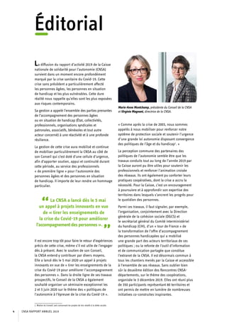 Éditorial
La diffusion du rapport d’activité 2019 de la Caisse
nationale de solidarité pour l’autonomie (CNSA)
survient dans un moment encore profondément
marqué par la crise sanitaire du Covid-19. Cette
crise sans précédent a particulièrement affecté
les personnes âgées, les personnes en situation
de handicap et les plus vulnérables. Cette dure
réalité nous rappelle qu’elles sont les plus exposées
aux risques contemporains.
Sa gestion a appelé l’ensemble des parties prenantes
de l’accompagnement des personnes âgées
ou en situation de handicap (État, collectivités,
professionnels, organisations syndicales et
patronales, associatifs, bénévoles et tout autre
acteur concerné) à une réactivité et à une profonde
résilience.
La gestion de cette crise aura mobilisé et continue
de mobiliser particulièrement la CNSA au côté de
son Conseil qui s’est doté d’une cellule d’urgence,
afin d’apporter soutien, appui et continuité durant
cette période, au service des professionnels
« de première ligne » pour l’autonomie des
personnes âgées et des personnes en situation
de handicap. Il importe de leur rendre un hommage
particulier.
“La CNSA a lancé dès le 5 mai
un appel à projets innovants en vue
de « tirer les enseignements de
la crise du Covid-19 pour améliorer
l’accompagnement des personnes ».
”Il est encore trop tôt pour faire le retour d’expériences
précis de cette crise, même s’il est utile de l’engager
dès à présent. Avec le soutien de son Conseil,
la CNSA entend y contribuer par divers moyens.
Elle a lancé dès le 5 mai 2020 un appel à projets
innovants en vue de « tirer les enseignements de la
crise du Covid-19 pour améliorer l’accompagnement
des personnes ». Dans la droite ligne de ses travaux
prospectifs, le Conseil de la CNSA a également
souhaité organiser un séminaire exceptionnel les
2 et 5 juin 2020 sur le thème des « politiques de
l’autonomie à l’épreuve de la crise du Covid-19 ».
1. Motion du Conseil, avis concernant les projets de lois relatifs à la dette sociale.
« Comme après la crise de 2003, nous sommes
appelés à nous mobiliser pour renforcer notre
système de protection sociale et soutenir l’urgence
d’une grande loi autonomie disposant convergence
des politiques de l’âge et du handicap1
. »
La perception commune des partenaires des
politiques de l’autonomie semble être que les
travaux conduits tout au long de l’année 2019 par
la Caisse auront pu être utiles pour soutenir les
professionnels et renforcer l’animation croisée
des réseaux. Ils ont également pu conforter leurs
pratiques coopératives, dont la crise a accru la
nécessité. Pour la Caisse, c’est un encouragement
à poursuivre et à approfondir son expertise des
territoires dans lesquels s’ancrent les progrès pour
le quotidien des personnes.
Parmi ces travaux, il faut signaler, par exemple,
l’organisation, conjointement avec la Direction
générale de la cohésion sociale (DGCS) et
le secrétariat général du Comité interministériel
du handicap (CIH), d’un « tour de France » de
la transformation de l’offre d’accompagnement
des personnes handicapées qui a mobilisé
une grande part des acteurs territoriaux de ces
politiques ; ou la refonte de l’outil d’information
et de communication partagée que constitue
l’extranet de la CNSA. Il est désormais commun à
tous les chantiers menés par la Caisse et accessible
à l’ensemble de ses réseaux. Sans oublier bien
sûr la deuxième édition des Rencontres CNSA-
départements, sur le thème des coopérations,
organisée le 3 décembre 2019. Elles ont réuni plus
de 350 participants représentant 80 territoires et
ont permis de mettre en lumière de nombreuses
initiatives co-construites inspirantes.
Marie-Anne Montchamp, présidente du Conseil de la CNSA
et Virginie Magnant, directrice de la CNSA.
CNSA RAPPORT ANNUEL 20194
 