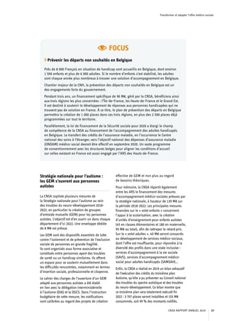 Transformer et adapter l’offre médico-sociale
Stratégie nationale pour l’autisme :
les GEM s’ouvrent aux personnes
autistes
La CNSA copilote plusieurs mesures de
la Stratégie nationale pour l’autisme au sein
des troubles du neuro-développement 2018-
2022, en particulier la création de groupes
d’entraide mutuelle (GEM) pour les personnes
autistes. L’objectif est d’en ouvrir un dans chaque
département d’ici 2022. Une enveloppe dédiée
de 8 M€ est prévue.
Les GEM sont des dispositifs essentiels de lutte
contre l’isolement et de prévention de l’exclusion
sociale de personnes en grande fragilité.
Ils sont organisés sous forme associative et
constitués entre personnes ayant des troubles
de santé ou un handicap similaires. Ils offrent
un espace pour se soutenir mutuellement dans
les difficultés rencontrées, notamment en termes
d’insertion sociale, professionnelle et citoyenne.
Le cahier des charges de l’ouverture d’un GEM
adapté aux personnes autistes a été établi
en lien avec la délégation interministérielle
à l’autisme (DIA) et la DGCS. Dans l’instruction
budgétaire de cette mesure, les notifications
sont calibrées au regard des projets de création
effective de GEM et non plus au regard
de besoins théoriques.
Pour mémoire, la CNSA répartit également
entre les ARS le financement des mesures
d’accompagnement médico-sociales prévues par
la stratégie nationale, à hauteur de 139 M€ sur
la période 2018-2022. Les principales mesures
financées sur le « volet enfants » concernent
l’appui à la scolarisation, avec la création
d’unités d’enseignement pour enfants autistes
(45 en classes élémentaires et 180 en maternelle,
95 M€ au total), afin de rattraper le retard pris.
Sur le « volet adultes », 40 M€ seront consacrés
au développement de services médico-sociaux,
dont l’offre est insuffisante, pour répondre à la
diversité des profils dans une visée inclusive :
services d’accompagnement à la vie sociale
(SAVS), services d’accompagnement médico-
social pour adultes handicapés (SAMSAH)…
Enfin, la CNSA a réalisé en 2019 un bilan exhaustif
de l’exécution des crédits du troisième plan
Autisme, qu’elle a pu présenter au Conseil national
des troubles du spectre autistique et des troubles
du neuro-développement. Ce bilan montre que
ce troisième plan sera totalement exécuté fin
2022 : 3 707 places seront installées et 155 M€
consommés, soit 99 % des montants notifiés.
FOCUS
Prévenir les départs non souhaités en Belgique
Près de 8 000 Français en situation de handicap sont accueillis en Belgique, dont environ
1 500 enfants et plus de 6 000 adultes. Si le nombre d’enfants s’est stabilisé, les adultes
sont chaque année plus nombreux à trouver une solution d’accompagnement en Belgique.
Chantier majeur de la CNH, la prévention des départs non souhaités en Belgique est un
des engagements forts du gouvernement.
Pendant trois ans, un financement spécifique de 90 M€, géré par la CNSA, bénéficiera ainsi
aux trois régions les plus concernées : l’Île-de-France, les Hauts-de-France et le Grand Est.
Il est destiné à soutenir le développement de réponses aux personnes handicapées qui ne
trouvent pas de solution en France. À ce titre, le plan de prévention des départs en Belgique
permettra la création de 1 000 places dans ces trois régions, en plus des 2 500 places déjà
programmées sur tout le territoire.
Parallèlement, la loi de financement de la Sécurité sociale pour 2020 a élargi le champ
de compétence de la CNSA au financement de l’accompagnement des adultes handicapés
en Belgique. Le transfert des crédits de l’assurance maladie, en l’occurrence le Centre
national des soins à l’étranger, vers l’objectif national des dépenses d’assurance maladie
(ONDAM) médico-social devrait être effectif en septembre 2020. Un vaste programme
de conventionnement avec les structures belges pour aligner les conditions d’accueil
sur celles existant en France est aussi engagé par l’ARS des Hauts-de-France.
CNSA RAPPORT ANNUEL 2019 37
 
