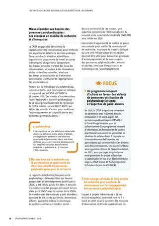 L’ACTIVITÉ DE LA CAISSE NATIONALE DE SOLIDARITÉ POUR L’AUTONOMIE
FOCUS
Un programme innovant
d’actions en faveur des aidants
de personnes en situation de
polyhandicap fait appel
à l’expertise de pairs-aidants
En 2019, la CNSA a signé une convention
de partenariat avec le Comité d’étude,
d’éducation et de soins auprès des
personnes polyhandicapées (CESAP) et
la Croix-Rouge française pour le
cofinancement d’un programme innovant
d’information, de formation et de soutien
psychosocial aux aidants de personnes en
situation de polyhandicap. Il s’appuie sur
la reconnaissance de l’expertise des
pairs-aidants qui seront mobilisés en binôme
avec des professionnels. Une journée d’étude
sera organisée à l’issue de l’expérimentation,
en 2021, pour partager les principaux
enseignements du projet et favoriser
la capitalisation en vue d’un déploiement plus
large. La CNSA finance 80 % du programme
(à hauteur de plus de 430 000 €).
Mieux répondre aux besoins des
personnes polyhandicapées :
des avancées en matière de recherche
et d’innovation
La CNSA engage des démarches de
capitalisation des connaissances pour renforcer
son expertise et éclairer la décision publique.
Dans ce cadre, la direction scientifique
organise son programme de travail en cycles
thématiques, chaque cycle comprenant
des travaux de veille et d’état des lieux des
connaissances, le soutien à des innovations
et des recherches nouvelles, ainsi que
des temps de valorisation et d’animation
pour assurer la diffusion et l’appropriation
des connaissances.
Portant sur la thématique du polyhandicap,
le premier cycle, s’est conclu par un colloque
co-organisé par la CNSA et l’IReSP le
13 janvier 2020. Ces travaux s’inscrivent dans
l’axe « recherche » du volet polyhandicap
de la Stratégie quinquennale de l’évolution
de l’offre médico-sociale (2017-2022), qui
définit les priorités d’action pour améliorer
l’accompagnement et la qualité de vie des
personnes polyhandicapées.
Le polyhandicap
Il se caractérise par une déficience intellectuelle
sévère, une déficience motrice sévère et globale,
une dépendance extrême et une restriction
importante de l’autonomie, liées à une lésion
cérébrale survenue en cours de développement
qui entraîne l’intrication des déficiences.
On estime sa prévalence à 1 à 2 cas pour
1 000 naissances.
État des lieux de la recherche sur
le polyhandicap et opportunité de
créer une cohorte de personnes
polyhandicapées pour la recherche
Le rapport La Recherche française sur le
polyhandicap : éléments d’état des lieux et
perspectives de développement, publié par la
CNSA, a été rendu public fin 2019. Il détaille
les conclusions des groupes de travail mis en
place par l’IReSP avec le soutien de la CNSA.
De nombreuses thématiques y sont abordées :
parcours de vie, accès aux droits, domotique,
aidants, approche médico-économique
du système sanitaire et médico-social…
Dans la continuité de ces travaux, une
expertise collective de l’Institut national de
la santé et de la recherche médicale (INSERM)
sera initiée en 2020.
Concernant l’opportunité de mettre en place
une cohorte pour outiller la communauté
de recherche, le groupe de travail a indiqué
qu’une telle infrastructure de recherche
pourrait être utile pour évaluer les pratiques
d’accompagnement et de soins auprès
des personnes polyhandicapées, enfants
et adultes, ainsi que l’impact social et
économique de l’accompagnement.
Trois voyages d’études et cinq projets
de recherche pour améliorer la
connaissance sur l’accompagnement
des personnes polyhandicapées
L’appel à projets thématiques « Et nos
voisins européens, comment font-ils ? »
lancé en 2017 visait à soutenir des missions
d’observation et d’étude questionnant nos
CNSA RAPPORT ANNUEL 201938
 