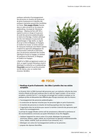 Transformer et adapter l’offre médico-sociale
FOCUS
Handicap et perte d’autonomie : des idées à prendre chez nos voisins
européens
Le 29 janvier 2019, la CNSA réunissait 400 personnes pour une restitution collective des treize
missions d’étude qu’elle avait soutenues dans le cadre de l’appel à projets « Et nos voisins
européens, comment font-ils ? » Les équipes ont partagé leurs constats et analyses sur les
pratiques qu’elles ont découvertes dans différents pays d’Europe concernant, selon les missions :
	 l’accompagnement des personnes polyhandicapées ;
	 la construction de réponses inclusives pour les personnes âgées en perte d’autonomie ;
	 le maintien des personnes en situation de handicap psychique dans leur logement ;
	 l’organisation dans les territoires pour assurer le maintien à domicile des personnes ayant
besoin d’un accompagnement.
Le principe du voyage d’études comme outil de connaissance a démontré sa pertinence et
des recommandations communes aux quatre thématiques ont pu être dégagées :
	 impliquer largement les acteurs autour d’un projet, développer les partenariats
(communes, bailleurs, usagers, aidants, etc.) et promouvoir les approches multidimensionnelles
(soins, habitat, mobilité, accès aux services et aux commerces, etc.) ;
	 développer une culture de l’accompagnement centrée sur les personnes ;
	 proposer des réponses diversifiées.
pratiques nationales d’accompagnement
des personnes en situation de handicap et
de perte d’autonomie et à identifier des
pratiques inspirantes pouvant être transférées
en France. Trois voyages d’études financés
dans ce cadre ont porté sur les enjeux du
polyhandicap. Un projet de l’Assistance
publique – Hôpitaux de Paris (AP-HP) a
exploré la prise en charge et le parcours
de santé des personnes polyhandicapées
en Italie et en Norvège. L’Institut catholique
de Lille s’est intéressé à la poursuite des
apprentissages à l’âge adulte, au regard
de ce qui se fait en Belgique, en Espagne,
en Suède et en Suisse. Le Centre national
de ressources handicaps rares Robert-Laplane
a exploré les approches pédagogiques de
communication améliorée et alternative
pour les personnes présentant des troubles
spécifiques d’accès au langage, en étudiant
les pratiques en Roumanie, en Belgique,
en Suède et en Espagne.
L’IReSP et la CNSA ont également conduit, en
2019, un appel à projets thématique visant à
développer la recherche sur le polyhandicap.
Cinq projets associant les parties prenantes
ont été retenus, pour un soutien total
d’environ 700 000 €.
CNSA RAPPORT ANNUEL 2019 39
 