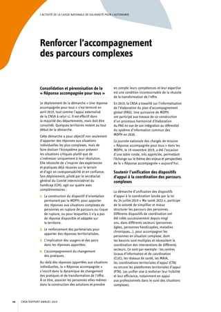L’ACTIVITÉ DE LA CAISSE NATIONALE DE SOLIDARITÉ POUR L’AUTONOMIE
Renforcer l’accompagnement
des parcours complexes
Consolidation et pérennisation de la
« Réponse accompagnée pour tous »
Le déploiement de la démarche « Une réponse
accompagnée pour tous » s’est terminé en
avril 2019, tout comme l’appui externalisé
de la CNSA à celui-ci. Il est effectif dans
la majorité des départements, mais doit être
consolidé. Quelques territoires restent au tout
début de la démarche.
Cette démarche a pour objectif non seulement
d’apporter des réponses aux situations
individuelles les plus complexes, mais de
faire évoluer l’écosystème pour prévenir
les situations critiques plutôt que de
s’intéresser uniquement à leur résolution.
Elle nécessite de s’inspirer des expériences
et pratiques déjà réussies sur le terrain
et d’agir en coresponsabilité et en confiance.
Son déploiement, piloté par le secrétariat
général du Comité interministériel du
handicap (CIH), agit sur quatre axes
complémentaires :
1.	 La construction du dispositif d’orientation
permanent par la MDPH, pour apporter
des réponses aux situations complexes de
personnes en rupture de parcours ou risque
de rupture, ou pour lesquelles il n’y a pas
de réponse disponible et adaptée sur
le territoire.
2.	 Le renforcement des partenariats pour
apporter des réponses territorialisées.
3.	 L’implication des usagers et des pairs
dans les réponses apportées.
4.	 L’accompagnement du changement
des pratiques.
Au-delà des réponses apportées aux situations
individuelles, la « Réponse accompagnée »
s’inscrit dans la dynamique de changement
des pratiques et de transformation de l’offre.
À ce titre, associer les personnes elles-mêmes
dans la construction des solutions et prendre
en compte leurs compétences et leur expertise
est une condition incontournable de la réussite
de la transformation de l’offre.
En 2019, la CNSA a travaillé sur l’informatisation
de l’élaboration du plan d’accompagnement
global (PAG). Une quinzaine de MDPH
ont participé aux travaux de co-construction
d’un processus harmonisé d’élaboration
du PAG en vue de son intégration au référentiel
du système d’information commun des
MDPH en 2020.
La journée nationale des chargés de mission
« Réponse accompagnée pour tous » dans les
MDPH, le 19 novembre 2019, a été l’occasion
d’une table ronde, très appréciée, permettant
l’échange sur le thème des enjeux et perspectives
de la « Réponse accompagnée » aujourd’hui.
Soutenir l’unification des dispositifs
d’appui à la coordination des parcours
complexes
La démarche d’unification des dispositifs
d’appui à la coordination lancée par la loi
du 24 juillet 2019 « Ma santé 2022 », participe
de la volonté de simplifier et mieux
structurer les parcours des personnes.
Différents dispositifs de coordination ont
été créés successivement depuis vingt
ans, dans différents secteurs (personnes
âgées, personnes handicapées, maladies
chroniques…), pour accompagner les
personnes en situation complexe, dont
les besoins sont multiples et nécessitent la
coordination des interventions de différents
secteurs. Ce sont par exemple : les centres
locaux d’information et de coordination
(CLIC), les réseaux de santé, les MAIA,
les coordinations territoriales d’appui (CTA)
ou encore les plateformes territoriales d’appui
(PTA). Les unifier vise à renforcer leur lisibilité
et leur efficience, notamment en appui
aux professionnels dans le suivi des situations
complexes.
CNSA RAPPORT ANNUEL 201940
 