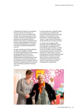 Transformer et adapter l’offre médico-sociale
Le dispositif unifié d’appui à la coordination
réunira les équipes et les fonctions en
un même lieu, au sein d’une même entité
juridique. Deux principes guideront sa mise
en œuvre. D’une part, les compétences des
professionnels des dispositifs amenés à
fusionner sont reconnues et participeront aux
fonctions d’appui polyvalentes. D’autre part,
le dispositif unifié est fondé sur les apports
et les acquis des différents dispositifs dont
il est issu.
Ce projet est piloté par la Direction générale
de l’offre de soins (DGOS). La CNSA,
qui soutient financièrement le fonctionnement
des équipes MAIA (93,5 M€ dans son
budget 2020) et a beaucoup œuvré à la
professionnalisation des gestionnaires de cas,
en particulier au travers de la formation de
plus de 850 d’entre eux à l’utilisation de l’outil
d’évaluation multidimensionnelle, y contribue
avec l’ensemble des partenaires nationaux
concernés.
Le cadre juridique des « dispositifs d’appui
à la population et aux professionnels
pour la coordination des parcours de santé
complexes » a été posé dans la loi du
24 juillet 2019 ; ses textes d’application
comme le « cadre national d’orientations »
ont été travaillés avec les parties prenantes.
La suite des travaux engage les ARS,
les professionnels des dispositifs d’appui
à la coordination, les départements et
l’ensemble des parties prenantes. La CNSA,
en lien avec la DGCS, assurera le pilotage
de deux groupes de travail. Le premier pour
produire une « boîte à outils » qui aide
les professionnels auparavant dispersés à traiter
les demandes et les suivre au sein d’une
même structure. Le second pour aider
les dispositifs résultant de l’unification à
ancrer leur action dans leur territoire
et développer des collaborations.
CNSA RAPPORT ANNUEL 2019 41
 