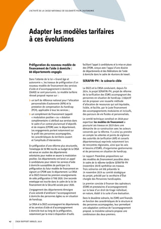 L’ACTIVITÉ DE LA CAISSE NATIONALE DE SOLIDARITÉ POUR L’AUTONOMIE
Adapter les modèles tarifaires
à ces évolutions
Préfiguration du nouveau modèle de
financement de l’aide à domicile :
60 départements engagés
Dans l’attente de la loi « Grand âge et
autonomie », les travaux de préfiguration d’un
nouveau modèle de financement des services
d’aide et d’accompagnement à domicile
(SAAD) se sont poursuivis. Le modèle tarifaire
rénové proposé repose sur :
	 un tarif de référence national pour l’allocation
personnalisée d’autonomie (APA) et la
prestation de compensation du handicap
(PCH), applicable à tous les services ;
	 un complément de financement (appelé
« modulation positive » ou « dotation
complémentaire ») attribué aux services dans
le cadre d’un contrat pluriannuel d’objectifs
et de moyens (CPOM) avec le département.
Les engagements portent notamment sur
le profil des personnes accompagnées,
les caractéristiques du territoire couvert
et l’amplitude d’intervention.
En préfiguration d’une réforme plus structurelle,
l’enveloppe de 50 M€ inscrite au budget de la CNSA
est venue en soutien des départements
volontaires pour mettre en œuvre la modulation
positive. Ces départements ont lancé un appel
à candidatures pour retenir les services d’aide
à domicile susceptibles de participer à la
préfiguration du futur modèle de financement en
signant un CPOM avec le département. La CNSA
et la DGCS tireront les premiers enseignements
de cette préfiguration à l’été 2020. Une seconde
enveloppe est inscrite dans le cadre de la loi de
financement de la Sécurité sociale pour 2020.
L’engagement des départements témoigne
d’une volonté d’améliorer l’accompagnement
à domicile des personnes âgées ou en situation
de handicap.
La CNSA et la DGCS accompagnent les départements
et les services d’aide et d’accompagnement 
à domicile tout au long de la préfiguration,
notamment par la mise à disposition d’outils
facilitant l’appel à candidatures et la mise en place
des CPOM, conçus avec l’appui d’une dizaine
de départements et des fédérations de l’aide
à domicile dans le cadre de réunions de travail.
SERAFIN-PH : le scénario cible
La DGCS et la CNSA conduisent, depuis fin
2014, le projet SERAFIN-PH, projet de réforme
de la tarification des ESMS accompagnant des
personnes en situation de handicap. L’objectif
est de proposer une nouvelle méthode
d’allocation de ressources qui soit équitable,
lisible, et facilite, par le juste financement
des accompagnements modulaires et inclusifs,
des parcours de vie fluides et personnalisés.
Le comité technique constitué en 2018 pour
expertiser les modèles de financement a
poursuivi ses travaux en 2019 dans une
démarche de co-construction avec les acteurs
concernés par la réforme. Il a ainsi pu prendre
en compte les attentes et points de vigilance
des autorités de tarification (ARS et conseils
départementaux) exprimés notamment lors
de rencontres régionales, ainsi que les avis
et besoins d’ESMS, d’organismes gestionnaires
et de personnes en situation de handicap.
Le rapport Premières propositions sur
des modèles de financement possibles dans
le cadre de la réforme tarifaire SERAFIN-PH
(novembre 2019) synthétise ces travaux.
Trois scénarios ont été présentés le
14 novembre 2019 au comité stratégique
du projet, présidé par la secrétaire d’État
chargée des Personnes handicapées.
Le premier consiste à financer des opérateurs
(ESMS et prestataires d’accompagnement)
sur la base d’un droit de tirage individuel,
en nature, établi à la suite d’une évaluation.
Dans le deuxième scénario, les ESMS sont financés
en fonction des caractéristiques de la structure et
des personnes accompagnées, leur permettant
une adaptation continue de l’accompagnement
proposé. Le troisième scénario propose une
combinaison des deux premiers.
CNSA RAPPORT ANNUEL 201942
 