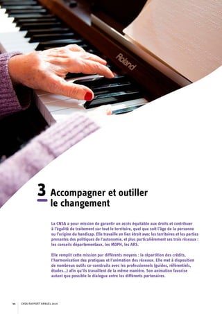 3	Accompagner et outiller
le changement
La CNSA a pour mission de garantir un accès équitable aux droits et contribuer
à l’égalité de traitement sur tout le territoire, quel que soit l’âge de la personne
ou l’origine du handicap. Elle travaille en lien étroit avec les territoires et les parties
prenantes des politiques de l’autonomie, et plus particulièrement ses trois réseaux :
les conseils départementaux, les MDPH, les ARS.
Elle remplit cette mission par différents moyens : la répartition des crédits,
l’harmonisation des pratiques et l’animation des réseaux. Elle met à disposition
de nombreux outils co-construits avec les professionnels (guides, référentiels,
études…) afin qu’ils travaillent de la même manière. Son animation favorise
autant que possible le dialogue entre les différents partenaires.
CNSA RAPPORT ANNUEL 201944
 