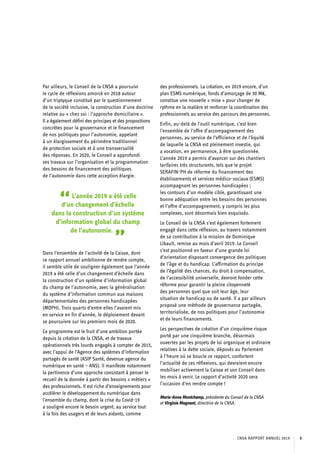 Par ailleurs, le Conseil de la CNSA a poursuivi
le cycle de réflexions amorcé en 2018 autour
d’un triptyque constitué par le questionnement
de la société inclusive, la construction d’une doctrine
relative au « chez soi : l’approche domiciliaire ».
Il a également défini des principes et des propositions
concrètes pour la gouvernance et le financement
de nos politiques pour l’autonomie, appelant
à un élargissement du périmètre traditionnel
de protection sociale et à une transversalité
des réponses. En 2020, le Conseil a approfondi
ses travaux sur l’organisation et la programmation
des besoins de financement des politiques
de l’autonomie dans cette acception élargie.
“L’année 2019 a été celle
d’un changement d’échelle
dans la construction d’un système
d’information global du champ
de l’autonomie.
”Dans l’ensemble de l’activité de la Caisse, dont
ce rapport annuel ambitionne de rendre compte,
il semble utile de souligner également que l’année
2019 a été celle d’un changement d’échelle dans
la construction d’un système d’information global
du champ de l’autonomie, avec la généralisation
du système d’information commun aux maisons
départementales des personnes handicapées
(MDPH). Trois quarts d’entre elles l’avaient mis
en service en fin d’année, le déploiement devant
se poursuivre sur les premiers mois de 2020.
Ce programme est le fruit d’une ambition portée
depuis la création de la CNSA, et de travaux
opérationnels très lourds engagés à compter de 2015,
avec l’appui de l’Agence des systèmes d’information
partagés de santé (ASIP Santé, devenue agence du
numérique en santé – ANS). Il manifeste notamment
la pertinence d’une approche consistant à penser le
recueil de la donnée à partir des besoins « métiers »
des professionnels. Il est riche d’enseignements pour
accélérer le développement du numérique dans
l’ensemble du champ, dont la crise du Covid-19
a souligné encore le besoin urgent, au service tout
à la fois des usagers et de leurs aidants, comme
des professionnels. La création, en 2019 encore, d’un
plan ESMS numérique, fonds d’amorçage de 30 M€,
constitue une nouvelle « mise » pour changer de
rythme en la matière et renforcer la coordination des
professionnels au service des parcours des personnes.
Enfin, au-delà de l’outil numérique, c’est bien
l’ensemble de l’offre d’accompagnement des
personnes, au service de l’efficience et de l’équité
de laquelle la CNSA est pleinement investie, qui
a vocation, en permanence, à être questionnée.
L’année 2019 a permis d’avancer sur des chantiers
tarifaires très structurants, tels que le projet
SERAFIN-PH de réforme du financement des
établissements et services médico-sociaux (ESMS)
accompagnant les personnes handicapées ;
les contours d’un modèle cible, garantissant une
bonne adéquation entre les besoins des personnes
et l’offre d’accompagnement, y compris les plus
complexes, sont désormais bien esquissés.
Le Conseil de la CNSA s’est également fortement
engagé dans cette réflexion, au travers notamment
de sa contribution à la mission de Dominique
Libault, remise au mois d’avril 2019. Le Conseil
s’est positionné en faveur d’une grande loi
d’orientation disposant convergence des politiques
de l’âge et du handicap. L’affirmation du principe
de l’égalité des chances, du droit à compensation,
de l’accessibilité universelle, devront fonder cette
réforme pour garantir la pleine citoyenneté
des personnes quel que soit leur âge, leur
situation de handicap ou de santé. Il a par ailleurs
proposé une méthode de gouvernance partagée,
territorialisée, de nos politiques pour l’autonomie
et de leurs financements.
Les perspectives de création d’un cinquième risque
porté par une cinquième branche, désormais
ouvertes par les projets de loi organique et ordinaire
relatives à la dette sociale, déposés au Parlement
à l’heure où se boucle ce rapport, confortent
l’actualité de ces réflexions, qui devraient encore
mobiliser activement la Caisse et son Conseil dans
les mois à venir. Le rapport d’activité 2020 sera
l’occasion d’en rendre compte !
Marie-Anne Montchamp, présidente du Conseil de la CNSA
et Virginie Magnant, directrice de la CNSA.
CNSA RAPPORT ANNUEL 2019 5
 