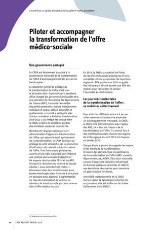 L’ACTIVITÉ DE LA CAISSE NATIONALE DE SOLIDARITÉ POUR L’AUTONOMIE
Piloter et accompagner
la transformation de l’offre
médico-sociale
Une gouvernance partagée
La CNSA est étroitement associée à la
gouvernance nationale de la transformation
de l’offre d’accompagnement des personnes
handicapées.
Le deuxième comité de pilotage de
la transformation de l’offre s’est tenu
le 29 janvier 2019. Coprésidé par la secrétaire
d’État chargée des personnes handicapées et le
vice-président de l’Assemblée des départements
de France (ADF), il associe l’ensemble
des parties prenantes : acteurs institutionnels
nationaux et locaux, acteurs associatifs et
gestionnaires. Le comité a partagé le plan
d’action ministériel « Ambition transformation
2019-2022 », qui intègre les travaux entre
la CNSA, la DGCS, le secrétariat général
des ministères sociaux et celui du CIH.
Membre de l’équipe nationale inter-
administrative d’appui à la transformation
de l’offre, qui assure le suivi opérationnel
de la transformation, la CNSA concourt au
pilotage de cette démarche par la production
d’indicateurs de suivi de la transformation
de l’offre. Trois indicateurs prioritaires
assortis d’une cible nationale sont intégrés
aux contrats pluriannuels d’objectifs et
de moyens conclus entre l’État et les ARS.
Ils visent la réduction du nombre de jeunes
adultes « sous amendement Creton »
(maintenus dans leur établissement pour
jeunes handicapés dans l’attente d’une place
en structure pour adultes), l’augmentation
du taux de scolarisation des élèves en
situation de handicap et la part des services
dans l’offre médico-sociale.
11. Dailymotion.com/communication_CNSA.
En 2019, la CNSA a actualisé les fiches
de ces trois indicateurs prioritaires et les a
complétées d’une proposition de trajectoire
régionale. Elle publiera en 2020 un guide
des indicateurs afin de donner aux ARS des
repères pour renseigner et utiliser
l’ensemble des indicateurs.
Les journées territoriales
de la transformation de l’offre :
se mobiliser collectivement
Pour aider les différents acteurs à penser
collectivement et à construire ensemble
un accompagnement renouvelé, la CNSA,
la DGCS et le CIH ont réalisé, avec l’appui
des ARS, un « tour de France » de la
transformation de l’offre. Il a donné lieu à
des manifestations dans chacune des régions,
de la Bourgogne en avril 2019 à la Guyane
en janvier 2020.
Chaque étape a permis de rappeler les enjeux
et les leviers de la transformation.
À travers des ateliers, tous les partenaires
de la transformation de l’offre (ARS, conseils
départementaux, MDPH, Éducation nationale,
caisses d’assurance maladie) ont partagé
les bonnes pratiques existantes et réfléchi
aux évolutions nécessaires pour construire
un plan d’action territorial.
Une vidéo institutionnelle de la CNSA
met en valeur la dynamique collective de
ces journées, elle est visible sur la chaîne
Dailymotion de la CNSA11
.
CNSA RAPPORT ANNUEL 201946
 