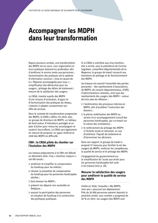 L’ACTIVITÉ DE LA CAISSE NATIONALE DE SOLIDARITÉ POUR L’AUTONOMIE
Accompagner les MDPH
dans leur transformation
Depuis plusieurs années, une transformation
des MDPH est en cours. Leur organisation et
leurs pratiques évoluent en profondeur afin
d’améliorer le service rendu aux personnes :
harmonisation des pratiques via le système
d’information commun ; mise en œuvre de
la « Réponse accompagnée pour tous » ;
simplification des démarches pour les
usagers ; pilotage des délais de traitement ;
mesure de la satisfaction des usagers.
La CNSA, investie auprès des MDPH
d’une mission d’animation, d’appui et
d’harmonisation des pratiques du réseau,
s’attache à adapter constamment son
offre de services.
Dans le contexte de transformation progressive
des MDPH, la CNSA a défini, fin 2019, avec
un groupe de directeurs de MDPH, un tableau
de bord autour d’indicateurs partagés et un
plan d’action pour mieux les accompagner et
soutenir leurs efforts. La CNSA sera également
en mesure de proposer un appui renforcé et
ciblé des MDPH en difficulté.
CNH : la CNSA pilote du chantier sur
l’évolution des MDPH
Les travaux préparatoires à la CNH ont débuté
en décembre 2018. Cinq « chantiers majeurs »
ont été lancés :
	 améliorer et simplifier la compensation
du handicap pour les enfants ;
	 rénover la prestation de compensation
du handicap pour les personnes handicapées
adultes ;
	 faire évoluer les MDPH ;
	 prévenir les départs non souhaités en
Belgique ;
	 assurer la participation des personnes
en situation de handicap à la construction
des politiques publiques.
Si la CNSA a contribué aux cinq chantiers,
elle a animé, sous la présidence de Corinne
Segrétain, conseillère départementale de la
Mayenne, le groupe de travail consacré aux
évolutions du pilotage et du fonctionnement
des MDPH.
Les travaux ont associé l’ensemble des parties
prenantes – des représentants d’associations,
de MDPH, de conseils départementaux, d’ARS,
d’administrations centrales, ainsi que des
représentants des usagers des MDPH – autour
de trois axes de réflexion :
	 l’amélioration des processus internes en
MDPH, afin d’accélérer l’instruction des
dossiers ;
	 la pleine mobilisation des MDPH au
service d’un accompagnement inclusif des
personnes handicapées, par un travail sur
la nature des orientations ;
	 le renforcement du pilotage des MDPH
à l’échelle locale et nationale, en vue
d’améliorer l’équité de traitement et
d’harmoniser les décisions.
Dans son rapport, le groupe de travail a
proposé 37 mesures pour faciliter la vie des
usagers de MDPH, renforcer les compétences,
la qualité de service et le pilotage des MDPH.
L’engagement du gouvernement sur
la simplification de l’accès aux droits pour
les personnes handicapées fait suite
à ces travaux (voir p. 20).
Mesurer la satisfaction des usagers
pour améliorer la qualité de service
des MDPH
Initiée en 2018, l’enquête « Ma MDPH,
mon avis » poursuit son déploiement.
Près de 20 000 personnes avaient répondu la
première année. Leur nombre a progressé de
20 % en 2019. Les usagers des MDPH sont
CNSA RAPPORT ANNUEL 201948
 
