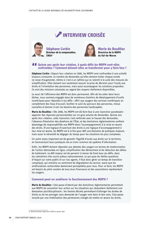 L’ACTIVITÉ DE LA CAISSE NATIONALE DE SOLIDARITÉ POUR L’AUTONOMIE
INTERVIEW CROISÉE
12. Nommé directeur adjoint de la CNSA le 6 janvier 2020.
Stéphane Corbin
Directeur de la compensation,
CNSA12
Marie du Bouëtiez
Directrice de la MDPH
du Val-de-Marne
“Quinze ans après leur création, à quels défis les MDPH sont-elles
confrontées ? Comment doivent-elles se transformer pour y faire face ?
Stéphane Corbin : Depuis leur création en 2006, les MDPH sont confrontées à une activité
toujours croissante. Le nombre de demandes qu’elles doivent traiter chaque année
ne cesse d’augmenter, même si c’est à un rythme qui se ralentit à la suite des mesures de
simplification. Elles doivent non seulement assurer la prise de décision pour l’accès aux
droits et l’orientation des personnes, mais aussi accompagner les solutions proposées.
Ce sont des missions colossales au regard des moyens réellement disponibles.
Le souci de l’efficience des MDPH est donc permanent. Afin de les aider dans leurs
tâches, nous sommes engagés dans de nombreux chantiers de développement d’outils
numériques pour répondre à ces défis : offrir aux usagers des services numériques en
complément des lieux d’accueil, faciliter le suivi du parcours des personnes, mieux
connaître et donner à voir les besoins des personnes handicapées.
Marie du Bouëtiez : Dès 2006, les MDPH ont dû faire face à une injonction paradoxale :
apporter des réponses personnalisées sur un gros volume de demandes. Quinze ans
après leur création, cette injonction s’est renforcée avec la hausse des demandes,
l’absence d’évolution des dotations de l’État, et des évolutions réglementaires confiant
davantage de responsabilités aux MDPH dans l’accompagnement à la mise en œuvre
des droits. D’une logique d’ouverture des droits à une logique d’accompagnement à
leur mise en œuvre, les MDPH ont à la fois pour défi une évolution de pratiques majeure,
mais aussi la nécessité de dégager du temps pour les situations les plus complexes.
Un autre enjeu important est de garantir l’égalité d’accès aux droits sur le territoire,
en harmonisant leurs pratiques via un tronc commun de système d’information.
Enfin, les MDPH doivent répondre aux attentes des usagers en termes de modernisation
de l’action (demandes en ligne, simplification des démarches) et de réduction des délais
de traitement. Le défi majeur est de parvenir à mener de front tous ces défis, dans
les calendriers très courts prévus nationalement, ce qui pose de réelles questions
d’impact sur notre public et sur nos agents. Il faut donc gérer un temps de transition
compliqué, qui entraîne un sentiment de dégradation du service, avant que les
améliorations recherchées deviennent perceptibles pour tous. Pour ce faire, les MDPH
ont besoin du plein soutien de tous leurs financeurs et des associations représentant
les usagers.
Comment peut-on améliorer le fonctionnement des MDPH ?
Marie du Bouëtiez : Cela passe d’abord par des évolutions réglementaires permettant
aux MDPH de concentrer leur action sur les situations qui nécessitent réellement une
évaluation pluridisciplinaire : les récents décrets permettant d’allonger les durées de
droits ou de les proroger sans demande de l’usager vont dans le bon sens. Cela passe
ensuite par une mobilisation des partenaires chargés de mettre en œuvre les droits,
CNSA RAPPORT ANNUEL 201950
 