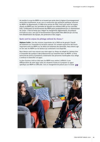 Accompagner et outiller le changement
de manière à ce que les MDPH ne se trouvent pas seules dans la logique d’accompagnement
recherchée actuellement, et par une co-construction des politiques publiques associant
les MDPH, les départements, la CNSA et les services de l’État. Il faut aussi revoir les moyens
alloués aux MDPH pour leur permettre de répondre aux ambitieux défis qui leur sont fixés.
Enfin, l’amélioration du fonctionnement des MDPH passe paradoxalement par un ralentissement
de l’action : il faut du temps pour intégrer les changements réglementaires, de pratiques
et d’outils en cours, sans quoi le fonctionnement risque plutôt d’être détérioré par une trop
forte déstabilisation des équipes, des partenaires et des usagers.
Quels sont les enjeux du pilotage national du réseau ?
Stéphane Corbin : Une des missions importantes de la CNSA est de garantir l’équité
de traitement sur l’ensemble du territoire national. On constate aujourd’hui des écarts
importants entre les MDPH sur les délais de traitement des demandes. Nous devons agir
en lien avec les MDPH sur les facteurs qui conduisent à ces disparités.
Nous devons aussi nous assurer que notre appui au réseau est adapté et s’adresse bien
à l’ensemble des quelque 5 600 professionnels qui travaillent dans les MDPH. La forte
technicité des droits et prestations à destination des personnes handicapées nous oblige
à renforcer et diversifier cet appui.
Le plan d’actions initié en 2019 avec les MDPH nous amène à réfléchir à une
différenciation de notre appui selon les situations locales et à proposer un appui
spécifique aux MDPH en difficulté. C’est un changement de posture pour la Caisse.
”
CNSA RAPPORT ANNUEL 2019 51
 