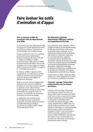 L’ACTIVITÉ DE LA CAISSE NATIONALE DE SOLIDARITÉ POUR L’AUTONOMIE
Faire évoluer les outils
d’animation et d’appui
Vers un nouveau modèle de
convention entre les départements
et la CNSA
Les Rencontres nationales départements-CNSA
ont suscité une nouvelle dynamique de travail
avec l’ADF pour renforcer la démarche de
contractualisation avec les départements.
Arrivées à échéance fin 2019, les conventions
pluriannuelles avec les départements
fixent les contreparties des concours de près
de 3 Md€ que la CNSA leur attribue
annuellement pour l’APA, la PCH, les CFPPA
et le fonctionnement des MDPH. Elles ont été
prolongées d’un an pour intégrer au nouveau
cadre les conclusions de la CNH et le projet de
loi « Grand âge et autonomie ».
En pratique, la CNSA a organisé en 2019
cinq ateliers de co-construction du nouveau
modèle de convention avec des directeurs
et des élus de plus d’une vingtaine de
départements volontaires.
Basée sur un socle commun d’engagements
réciproques pour concourir à l’égalité de
traitement sur le territoire national et garantir
la qualité du service, cette convention
nouvelle génération ménage en même temps
la possibilité, pour chaque territoire, de
faire valoir ses spécificités. Elle est assortie
d’indicateurs de suivi et de pilotage.
Les négociations des conventions avec
les 101 départements et 3 collectivités
ultramarines concernées débuteront une fois
le modèle définitivement validé par
les instances de la CNSA et l’ADF et diffusé
à l’ensemble des territoires.
13. Dailymotion.com/communication_CNSA.
Des Rencontres nationales
départements-CNSA pour renforcer
les coopérations territoriales
Pour la deuxième année consécutive, l’ADF et
la CNSA ont invité les conseils départementaux,
les ARS, des parlementaires et des acteurs
associatifs du secteur à échanger sur les
politiques de l’autonomie dans les territoires,
cette année sur le thème des coopérations.
Ces rencontres nationales, organisées
le 3 décembre 2019 en partenariat avec
l’Association nationale des directeurs de l’action
sociale et de santé des départements (ANDASS),
ont réuni plus de 350 participants représentant
80 territoires. L’objectif était de partager
les éléments de méthode de la coopération dans
les politiques de l’autonomie. Une vingtaine
de départements ont présenté leurs initiatives.
À cette occasion, la CNSA a réalisé trois vidéos
visibles sur la chaîne Dailymotion de la CNSA13
.
pour illustrer les coopérations territoriales.
L’extranet : partager l’information
professionnelle avec les réseaux
partenaires
L’extranet, outil de partage d’information,
est essentiel pour associer les acteurs du
champ médico-social aux travaux de la CNSA.
L’outil mis en service en janvier 2019 a depuis
fortement évolué dans ses fonctionnalités.
Il a été ouvert, en septembre 2019, à
l’ensemble des réseaux partenaires (ARS,
conseils départementaux, MDPH), dans une
volonté de décloisonnement. Ainsi, la quasi-
totalité des informations et ressources publiées
dans les espaces métiers est aujourd’hui
accessible en lecture à tous les utilisateurs.
Outil de coopération renforcée entre les
acteurs, l’extranet CNSA devra encore évoluer
pour devenir le lieu incontournable de la
circulation de l’information et des échanges
professionnels entre les réseaux.
CNSA RAPPORT ANNUEL 201952
 
