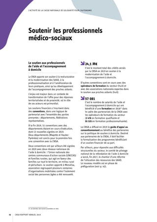L’ACTIVITÉ DE LA CAISSE NATIONALE DE SOLIDARITÉ POUR L’AUTONOMIE
Soutenir les professionnels
médico-sociaux
Le soutien aux professionnels
de l’aide et l’accompagnement
à domicile
La CNSA apporte son soutien à la restructuration
et la modernisation des SAAD, à la
professionnalisation et à l’amélioration de
leurs pratiques, ainsi qu’au développement
de l’accompagnement des proches aidants.
L’enjeu est majeur dans un contexte de
transformation de l’offre pour des réponses
territorialisées et de proximité, où le rôle
de ces acteurs est primordial.
Les soutiens financiers s’inscrivent dans
des conventions, dans une logique de
partenariat avec l’ensemble des parties
prenantes : départements, fédérations
représentatives.
À la fin 2019, 51 conventions avec des
départements étaient en cours d’exécution,
dont 13 nouvelles signées en 2019.
Deux départements (Mayotte et Hautes-
Pyrénées) ont conclu pour la première fois
une convention avec la CNSA.
Deux conventions ont par ailleurs été signées
en 2019 avec deux réseaux nationaux de
l’aide à domicile : l’Union nationale des
centres communaux d’action sociale (UNCCAS)
et Familles rurales, qui agit en faveur des
familles sur tout le territoire, en milieu rural
et périurbain. Le soutien apporté à Monalisa,
association regroupant plusieurs centaines
d’organisations mobilisées contre l’isolement
social des personnes âgées a été renouvelé.
15. Les données 2019 seront consolidées en 2020.
24,1 M€
C’est le montant total des crédits versés
par la CNSA en 2019 en soutien à la
modernisation de l’aide et
l’accompagnement à domicile.
D’autres conventions sont en cours avec des
opérateurs de formation du secteur (huit) et
avec des associations nationales expertes dans
le soutien aux proches aidants (huit).
57 081
C’est le nombre de salariés de l’aide et
l’accompagnement à domicile qui ont
bénéficié d’une formation en 201815
dans
le cadre des partenariats de la CNSA avec
les opérateurs de formation du secteur
(2 476 en formation qualifiante et
55 325 en formation professionnalisante).
La CNSA a diffusé en 2019 le guide d’appui au
conventionnement au bénéfice des partenaires
sur la politique de soutien à domicile. Destiné
aux partenaires de la CNSA, il doit faciliter
la formalisation des programmes bénéficiant
d’un soutien financier de sa part.
Par ailleurs, pour répondre aux difficultés
structurelles du secteur, le comité de pilotage
national de la refondation de l’aide à domicile
a lancé, fin 2017, le chantier d’une réforme
de l’allocation des ressources des SAAD.
Le nouveau modèle est en phase de
préfiguration (voir p. 42).
CNSA RAPPORT ANNUEL 201956
 