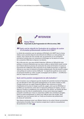 L’ACTIVITÉ DE LA CAISSE NATIONALE DE SOLIDARITÉ POUR L’AUTONOMIE
INTERVIEW
Fanny Thiron
Responsable du pôle Programmation de l’offre de services, CNSA
“Quels sont les objectifs de l’évaluation de la politique de soutien
à la formation professionnelle continue de la CNSA ?
La refonte des conventions avec les opérateurs OPCA/OpCo et le CNFPT dans le champ
médico-social, première étape de notre démarche de réflexion sur notre politique de
soutien, nous a permis de nous accorder avec nos partenaires sur les orientations
prioritaires à prendre dans nos conventions et d’échanger sur les besoins et la place
de la convention CNSA dans la réponse à ces besoins.
Afin d’aller plus loin, nous avons décidé d’objectiver l’efficience et l’efficacité de notre
politique. La mission d’évaluation que nous avons confiée au cabinet Itinéré conseil consiste
tout d’abord à décrire le processus de construction des actions de formation et la place du
financement de la CNSA dans cette construction et son modèle économique, au regard des
réformes en cours dans le champ de la formation professionnelle. Elle vise ensuite à analyser
notre politique de soutien en termes d’efficacité – les objectifs de qualité du service rendu
aux personnes formées et, in fine, au public accompagné sont-ils atteints ? – et d’efficience –
quel est l’impact de nos financements ?
Quels sont les premiers enseignements de cette évaluation ?
Pour le moment, nous ne disposons que des résultats de la première tranche de l’évaluation,
qui s’est déroulée en 2019. Elle portait essentiellement sur les actions menées en 2018.
L’analyse montre que nos angles d’approche diffèrent. Nous raisonnons en termes
d’amélioration de la prise en charge au profit des usagers, alors que les OPCA/OpCo et
le CNFPT, qui inscrivent leur action dans le champ des politiques de l’emploi, ont pour
objectif la montée en compétences et en qualification des salariés. Les finalités des deux
approches sont très liées et complémentaires, et nous aurons beaucoup à gagner
à travailler ensemble pour mieux se comprendre et définir des orientations partagées.
Parmi les autres enseignements, je citerai aussi l’effet de levier très variable, selon
l’organisme, que nous pouvons avoir sur l’accès aux formations des professionnels
du champ de l’autonomie.
Nous devons maintenant mener une réflexion interne sur les suites à donner aux premières
préconisations formulées. Nous en tiendrons compte dans le cadre du renouvellement
des partenariats à fin 2020.
”
CNSA RAPPORT ANNUEL 201958
 
