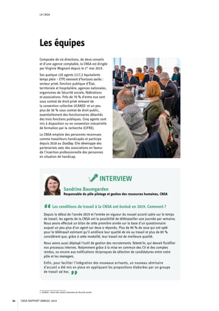 LA CNSA
Les équipes
Composée de six directions, de deux conseils
et d’une agence comptable, la CNSA est dirigée
par Virginie Magnant depuis le 1er
 mai 2019.
Ses quelque 120 agents (117,2 équivalents
temps plein – ETP) viennent d’horizons variés :
secteur privé, fonction publique d’État,
territoriale et hospitalière, agences nationales,
organismes de Sécurité sociale, fédérations
et associations. Près de 70 % d’entre eux sont
sous contrat de droit privé relevant de
la convention collective UCANSS1
et un peu
plus de 30 % sous contrat de droit public,
essentiellement des fonctionnaires détachés
des trois fonctions publiques. Cinq agents sont
mis à disposition ou en convention industrielle
de formation par la recherche (CIFRE).
La CNSA emploie des personnes reconnues
comme travailleurs handicapés et participe
depuis 2018 au DuoDay. Elle développe des
partenariats avec des associations en faveur
de l’insertion professionnelle des personnes
en situation de handicap.
1. UCANSS : Union des caisses nationales de Sécurité sociale.	
INTERVIEW
Sandrine Baumgarden
Responsable du pôle pilotage et gestion des ressources humaines, CNSA
“Les conditions de travail à la CNSA ont évolué en 2019. Comment ?
Depuis le début de l’année 2019 et l’entrée en vigueur du nouvel accord cadre sur le temps
de travail, les agents de la CNSA ont la possibilité de télétravailler une journée par semaine.
Nous avons effectué un bilan de cette première année sur la base d’un questionnaire
auquel un peu plus d’un agent sur deux a répondu. Plus de 90 % de ceux qui ont opté
pour le télétravail estiment qu’il améliore leur qualité de vie au travail et plus de 85 %
considèrent que, grâce à cette modalité, leur travail est de meilleure qualité.
Nous avons aussi déployé l’outil de gestion des recrutements Talents’In, qui devrait fluidifier
nos processus internes. Notamment grâce à la mise en commun des CV et des comptes
rendus, ou encore aux notifications réciproques de sélection de candidatures entre notre
pôle et les managers.
Enfin, pour faciliter l’intégration des nouveaux arrivants, un nouveau séminaire
d’accueil a été mis en place en appliquant les propositions élaborées par un groupe
de travail ad hoc.
”
CNSA RAPPORT ANNUEL 201964
 