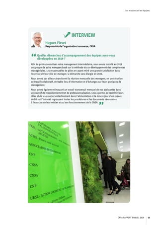 Les missions et les équipes
INTERVIEW
Hugues Fievet
Responsable de l’organisation transverse, CNSA
“Quelles démarches d’accompagnement des équipes avez-vous
développées en 2019 ?
Afin de professionnaliser notre management intermédiaire, nous avons installé en 2019
un groupe de pairs managers basé sur la méthode du co-développement des compétences
managériales. Les responsables de pôles en ayant retiré une grande satisfaction dans
l’exercice de leur rôle de manager, la démarche sera élargie en 2020.
Nous avons par ailleurs transformé la réunion mensuelle des managers, en une réunion
de travail collaboratif, véritable lieu d’information et d’échanges sur leurs pratiques de
management.
Nous avons également instauré un travail transversal mensuel de nos assistantes dans
un objectif de repositionnement et de professionnalisation. Cela a permis de redéfinir leurs
rôles et de les associer collectivement dans l’alimentation et la mise à jour d’un espace
dédié sur l’intranet regroupant toutes les procédures et les documents nécessaires
à l’exercice de leur métier et au bon fonctionnement de la CNSA.
”
CNSA RAPPORT ANNUEL 2019 65
 