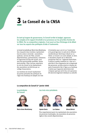 LA CNSA
3	Le Conseil de la CNSA
En tant qu’organe de gouvernance, le Conseil arrête le budget, approuve
les comptes et le rapport d’activité et se prononce sur les priorités d’action de
la CNSA. Par sa composition originale, il est aussi un lieu d’échange et de débat
sur tous les aspects des politiques d’aide à l’autonomie.
Le Conseil est présidé par Marie-Anne Montchamp.
Ses cinquante-deux membres représentent
tous les acteurs concernés : associations,
syndicats, services de l’État, conseils
départementaux, parlementaires, institutions
et organismes de Sécurité sociale, ainsi
que trois personnalités qualifiées. Autres
particularités, l’État n’est pas majoritaire
au sein du Conseil et les représentants
des associations ont été élus par un
collège d’associations.
Les membres du Conseil représentant
les parties prenantes des politiques de
l’âge et du handicap ont adopté une note
d’orientation pour une loi sur l’autonomie
et le grand âge dans le cadre de la réflexion
coordonnée par Dominique Libault sur ce
thème. Le Conseil a en outre adopté, en 2019,
le deuxième chapitre de sa démarche
prospective Chez-soi : l’approche domiciliaire.
Il précise à quelles conditions le « chez-soi »
peut être le lieu d’expression de la citoyenneté
des personnes, qu’elles soient en situation de
perte d’autonomie liée à l’âge ou au handicap.
Il estime que l’approche domiciliaire doit
s’imposer quel que soit le lieu où la personne
élit domicile (logement individuel ou collectif).
La composition du Conseil (1er
janvier 2020)
La présidente
du Conseil
Marie-Anne Montchamp
Les trois vice-présidents
Sylvain Denis 	 Luc Gateau 	 Gérard Dériot
Élus respectivement parmi les représentants des associations
de personnes handicapées, des associations de personnes
âgées et des conseils départementaux.
CNSA RAPPORT ANNUEL 201970
 