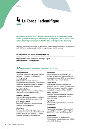 LA CNSA
4	Le Conseil scientifique
Le Conseil scientifique de la CNSA assiste la direction et le Conseil de la CNSA
sur les questions scientifiques et techniques qui se posent à eux. Il impulse une
collaboration originale entre la recherche et les parties prenantes du champ.
Le Conseil scientifique est composé de 22 membres, 12 experts dans les domaines de compétence
de la CNSA et 10 représentants de ministères, organismes et sociétés savantes.
La composition du Conseil scientifique (2020)
Le président du Conseil scientifique : Dominique Argoud
La vice-présidente : Amaria Baghdadli
12experts dans le domaine de compétence de la CNSA
Dominique Argoud
Sociologue, enseignant-chercheur et directeur
de faculté à l’université Paris-Est-Créteil.
Amaria Baghdadli
Professeure des universités-praticienne
hospitalière (PU-PH), responsable du département
universitaire de pédopsychiatrie et du centre de
ressources autisme du CHU de Montpellier.
Sylvie Bonin Guillaume
PU-PH de gériatrie, Assistance publique-hôpitaux
de Marseille, université d’Aix-Marseille.
Mohamed Chetouani
Professeur à l’Institut des systèmes intelligents
et de robotique (ISIR), Sorbonne université.
Jean-Philippe Cobbaut
Philosophe, professeur d’éthique médicale,
université catholique de Lille.
Pierre Denys
Professeur de médecine physique et de
réadaptation à l’université de Versailles-Saint-
Quentin et chef de pôle Handicap à l’hôpital
Raymond-Poincaré (AP-HP) de Garches.
Olivier Giraud
Politiste, directeur de recherche au CNRS,
directeur du Laboratoire interdisciplinaire de
sociologie économique (LISE) du Conservatoire
national des arts et métiers (CNAM).
Karine Lefeuvre
Professeure en droit de la protection des
personnes, directrice adjointe du département
des sciences humaines et sociales, École des
hautes études en santé publique (EHESP).
Patricia Paperman
Sociologue, professeure émérite, Laboratoire
d’études de genre et de sexualité (LEGS),
université Paris 8.
Régine Scelles
Professeure de psychopathologie, université
Paris-Nanterre.
Florence Weber
Professeure de sociologie et d’anthropologie
sociale à l’École normale supérieure (ENS),
chercheuse au centre Maurice-Halbwachs.
Jérôme Wittwer
Économiste, Institut de santé publique,
d’épidémiologie et de développement (ISPED),
université de Bordeaux.
CNSA RAPPORT ANNUEL 201974
 