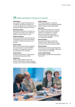 Le Conseil scientifique
10membres représentant un ministère ou un organisme
Patrick Aubert
Sous-directeur chargé de l’Observatoire de
la solidarité, représentant la Direction de
la recherche, des études, de l’évaluation et des
statistiques (DREES), ministère de la Santé.
Bertrand Lhommeau
Représentant la Direction de l’animation de
la recherche, des études et des statistiques
(DARES), ministère chargé du travail.
Fabienne Rosenwald
Directrice de la Direction de l’évaluation, de
la prospective et de la performance (DEPP),
ministère de l’Éducation nationale et de la
Jeunesse.
Benoît Lavallart
Gériatre, représentant la Direction générale
de la recherche et de l’innovation (DGRI),
ministère de l’Enseignement supérieur,
de la Recherche et de l’Innovation.
Roméo Fontaine
Économiste, représentant l’Institut national
des études démographiques (INED).
Claudine Berr
Médecin épidémiologiste, directrice de
recherche, représentant l’Institut national de
la santé et de la recherche médicale (INSERM).
Sandrine Andrieu
PU-PH de santé publique à l’université de
Toulouse, CHU de Toulouse, représentant la Société
française de gériatrie et gérontologie (SFGG).
Alain Yelnik
PU-PH de médecine physique à l’université
Paris-Diderot, chef de service de médecine
physique et de réadaptation à l’hôpital
Saint-Louis-Lariboisière, représentant
la Société française de médecine physique
et de réadaptation (SOFMER).
Martine Bungener
Économiste et sociologue, directrice de
recherche émérite, représentant le Centre
national de la recherche scientifique (CNRS).
Véronique Ghadi
Directrice de la qualité de l’accompagnement
social et médico-social (DiQASM), représentant
la Haute Autorité de santé (HAS).
Laure Carcaillon-Bentata
Épidémiologiste, représentant Santé publique
France (SPF).
CNSA RAPPORT ANNUEL 2019 75
 