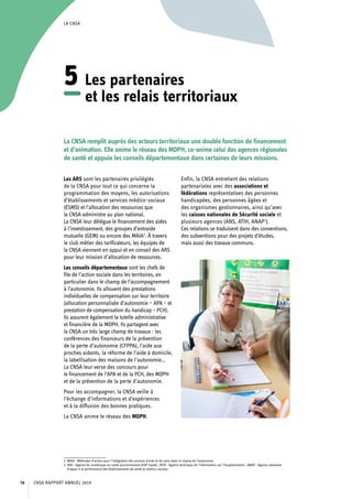 LA CNSA
Les ARS sont les partenaires privilégiés
de la CNSA pour tout ce qui concerne la
programmation des moyens, les autorisations
d’établissements et services médico-sociaux
(ESMS) et l’allocation des ressources que
la CNSA administre au plan national.
La CNSA leur délègue le financement des aides
à l’investissement, des groupes d’entraide
mutuelle (GEM) ou encore des MAIA2
. À travers
le club métier des tarificateurs, les équipes de
la CNSA viennent en appui et en conseil des ARS
pour leur mission d’allocation de ressources.
Les conseils départementaux sont les chefs de
file de l’action sociale dans les territoires, en
particulier dans le champ de l’accompagnement
à l’autonomie. Ils allouent des prestations
individuelles de compensation sur leur territoire
(allocation personnalisée d’autonomie – APA – et
prestation de compensation du handicap – PCH).
Ils assurent également la tutelle administrative
et financière de la MDPH. Ils partagent avec
la CNSA un très large champ de travaux : les
conférences des financeurs de la prévention
de la perte d’autonomie (CFPPA), l’aide aux
proches aidants, la réforme de l’aide à domicile,
la labellisation des maisons de l’autonomie…
La CNSA leur verse des concours pour
le financement de l’APA et de la PCH, des MDPH
et de la prévention de la perte d’autonomie.
Pour les accompagner, la CNSA veille à
l’échange d’informations et d’expériences
et à la diffusion des bonnes pratiques.
La CNSA anime le réseau des MDPH.
2. MAIA : Méthodes d’action pour l’intégration des services d’aide et de soins dans le champ de l’autonomie.
3. ANS : Agence du numérique en santé (anciennement ASIP Santé) ; ATIH : Agence technique de l’information sur l’hospitalisation ; ANAP : Agence nationale
d’appui à la performance des établissements de santé et médico-sociaux.
Enfin, la CNSA entretient des relations
partenariales avec des associations et
fédérations représentatives des personnes
handicapées, des personnes âgées et
des organismes gestionnaires, ainsi qu’avec
les caisses nationales de Sécurité sociale et
plusieurs agences (ANS, ATIH, ANAP3
).
Ces relations se traduisent dans des conventions,
des subventions pour des projets d’études,
mais aussi des travaux communs.
La CNSA remplit auprès des acteurs territoriaux une double fonction de financement
et d’animation. Elle anime le réseau des MDPH, co-anime celui des agences régionales
de santé et appuie les conseils départementaux dans certaines de leurs missions.
5	Les partenaires
et les relais territoriaux
CNSA RAPPORT ANNUEL 201976
 
