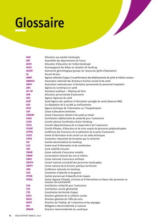 Glossaire
AAH 	 Allocation aux adultes handicapés
ADF 	 Assemblée des départements de France
AEEH 	 Allocation d’éducation de l’enfant handicapé
AESH 	 Accompagnant des élèves en situation de handicap
AGGIR 	 Autonomie gérontologique groupe iso-ressources (grille d’évaluation)
AJ 	 Accueil de jour
ANAP 	 Agence nationale d’appui à la performance des établissements de santé et médico-sociaux
ANDASS 	 Association nationale des directeurs d’action sociale et de santé
ANFH 	 Association nationale pour la formation permanente du personnel hospitalier
ANS 	 Agence du numérique en santé
AP-HP 	 Assistance publique – Hôpitaux de Paris
APA 	 Allocation personnalisée d’autonomie
ARS 	 Agence régionale de santé
ASIP 	 Santé Agence des systèmes d’information partagés de santé (devenue ANS)
ASV 	 Loi Adaptation de la société au vieillissement
ATIH 	 Agence technique de l’information sur l’hospitalisation
CAF 	 Caisse d’allocations familiales
CARSAT 	 Caisse d’assurance retraite et de santé au travail
CASA 	 Contribution additionnelle de solidarité pour l’autonomie
CCAH 	 Comité national Coordination Action Handicap
CDCA 	 Conseils départementaux de la citoyenneté et de l’autonomie
CESAP 	 Comité d’études, d’éducation et de soins auprès de personnes polyhandicapées
CFPPA 	 Conférence des financeurs de la prévention de la perte d’autonomie
CICAT 	 Centre d’information et de conseil sur les aides techniques
CIFRE 	 Convention industrielle de formation par la recherche
CIH 	 Comité interministériel du handicap
CLIC 	 Centre local d’information et de coordination
CMI 	 Carte mobilité inclusion
CNAM 	 Caisse nationale d’assurance maladie
CNAM 	 Conservatoire national des arts et métiers
CNAV 	 Caisse nationale d’assurance vieillesse
CNCPH 	 Conseil national consultatif des personnes handicapées
CNFPT 	 Centre national de la fonction publique territoriale
CNH 	 Conférence nationale du handicap
COG 	 Convention d’objectifs et de gestion
CPOM 	 Contrat pluriannuel d’objectifs et de moyens
CREAI 	Centre régional d’études, d’actions et d’informations en faveur des personnes en
situation de vulnérabilité
CSA 	 Contribution solidarité pour l’autonomie
CSG 	 Contribution sociale généralisée
CTA 	 Coordination territoriale d’appui
DGCS 	 Direction générale de la cohésion sociale
DGOS 	 Direction générale de l’offre de soins
DHUP 	 Direction de l’habitat, de l’urbanisme et des paysages
DIA 	 Délégation interministérielle à l’autisme
DINUM 	 Direction interministérielle du numérique
CNSA RAPPORT ANNUEL 201978
 