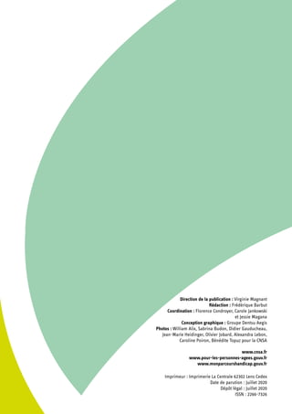Direction de la publication : Virginie Magnant
Rédaction : Frédérique Barbut
Coordination : Florence Condroyer, Carole Jankowski
et Jessie Magana
Conception graphique : Groupe Dentsu Aegis
Photos : William Alix, Sabrina Budon, Didier Gauducheau,
Jean-Marie Heidinger, Olivier Jobard, Alexandra Lebon,
Caroline Poiron, Bénédite Topuz pour la CNSA
www.cnsa.fr
www.pour-les-personnes-agees.gouv.fr
www.monparcourshandicap.gouv.fr
Imprimeur : Imprimerie La Centrale 62302 Lens Cedex
Date de parution : Juillet 2020
Dépôt légal : Juillet 2020
ISSN : 2266-7326
 