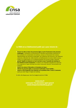 La CNSA est un établissement public qui a pour mission de :
	financer les aides en faveur des personnes âgées en perte d’autonomie et des personnes
handicapées : contribution au financement de l’allocation personnalisée d’autonomie et
de la prestation de compensation du handicap, concours au financement des maisons
départementales des personnes handicapées, des conférences des financeurs, des résidences
autonomie, affectation des crédits destinés aux établissements et services médico-sociaux,
soutien à la modernisation et à la professionnalisation des services d’aides à domicile ;
	garantir l’égalité de traitement sur tout le territoire et pour l’ensemble des handicaps et
des situations de perte d’autonomie, en veillant à une répartition équitable des ressources
et en apportant un appui technique aux acteurs locaux pour favoriser l’harmonisation des
pratiques ;
	assurer une mission d’information et d’animation de réseau ;
	informer les personnes âgées, les personnes handicapées et leurs familles ;
	assurer un rôle d’expertise et de recherche sur les questions liées à l’accès à l’autonomie
quels que soient l’âge et l’origine du handicap.
En 2019, elle dispose pour cela d’un budget de près de 27 Md€.
www.cnsa.fr
www.pour-les-personnes-agees.gouv.fr
www.monparcourshandicap.gouv.fr
 