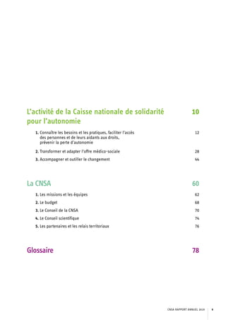 L’activité de la Caisse nationale de solidarité
pour l’autonomie
10
1. Connaître les besoins et les pratiques, faciliter l’accès
des personnes et de leurs aidants aux droits,
prévenir la perte d’autonomie
12
2. Transformer et adapter l’offre médico-sociale 28
3. Accompagner et outiller le changement 44
La CNSA 60
1. Les missions et les équipes 62
2. Le budget 68
3. Le Conseil de la CNSA 70
4. Le Conseil scientifique 74
5. Les partenaires et les relais territoriaux 76
Glossaire 78
CNSA RAPPORT ANNUEL 2019 9
 