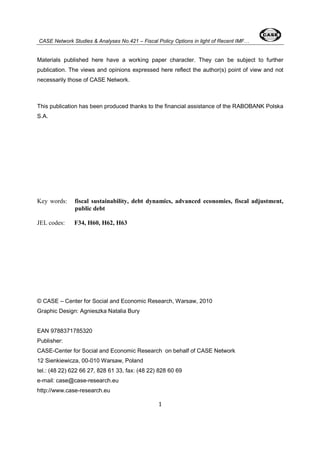 CASE Network Studies & Analyses No.421 – Fiscal Policy Options in light of Recent IMF… 
Materials published here have a working paper character. They can be subject to further 
publication. The views and opinions expressed here reflect the author(s) point of view and not 
necessarily those of CASE Network. 
This publication has been produced thanks to the financial assistance of the RABOBANK Polska 
S.A. 
Key words: fiscal sustainability, debt dynamics, advanced economies, fiscal adjustment, 
1 
public debt 
JEL codes: F34, H60, H62, H63 
© CASE – Center for Social and Economic Research, Warsaw, 2010 
Graphic Design: Agnieszka Natalia Bury 
EAN 9788371785320 
Publisher: 
CASE-Center for Social and Economic Research on behalf of CASE Network 
12 Sienkiewicza, 00-010 Warsaw, Poland 
tel.: (48 22) 622 66 27, 828 61 33, fax: (48 22) 828 60 69 
e-mail: case@case-research.eu 
http://www.case-research.eu 
 