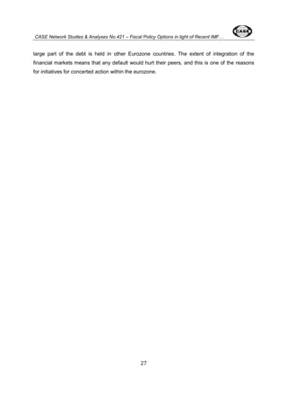 CASE Network Studies & Analyses No.421 – Fiscal Policy Options in light of Recent IMF… 
large part of the debt is held in other Eurozone countries. The extent of integration of the 
financial markets means that any default would hurt their peers, and this is one of the reasons 
for initiatives for concerted action within the eurozone. 
27 
 