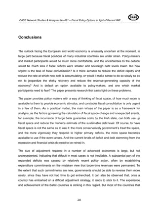 CASE Network Studies & Analyses No.421 – Fiscal Policy Options in light of Recent IMF… 
28 
Conclusions 
The outlook facing the European and world economy is unusually uncertain at the moment, in 
large part because fiscal positions of many industrial countries are under strain. Policy-makers 
and market participants would be much more comfortable, and the uncertainties to the outlook 
would be much less if fiscal deficits were smaller and sovereign debt levels lower. But how 
urgent is the task of fiscal consolidation? Is it more sensible to reduce the deficit rapidly and 
reduce the rate at which new debt is accumulating, or would it make sense to do so slowly so as 
not to jeopardize the shaky recovery and reduce the revenue-generating capacity of the 
economy? And is default an option available to policy-makers, and one which market 
participants need to fear? The paper presents research that casts light on these problems. 
The paper provides policy makers with a way of thinking of fiscal space, of how much room is 
available to them to provide economic stimulus, and concludes fiscal consolidation is only urgent 
in a few of them. As a practical matter, the main virtues of the paper is as a framework for 
analysis, as the factors governing the calculation of fiscal space change and unexpected events, 
for example, the incurrence of large bank guarantee costs by the Irish state, can both use up 
fiscal space and reduce the market’s estimate of the sustainable debt level. Of course, to have 
fiscal space is not the same as to use it: the more conservatively government’s treat the space, 
and the more vigorously they respond to higher primary deficits, the more space becomes 
available to use if the event arises. And the current levels of deficit and debt stemming from the 
recession and financial crisis do need to be reined in. 
The size of adjustment required in a number of advanced economies is large, but not 
unprecedented, indicating that default in most cases is not inevitable. A substantial part of the 
expanded deficits was caused by relatively recent policy action, often by establishing 
expenditure commitments on the mistaken view that boom-time revenues were permanent. To 
the extent that such commitments are new, governments should be able to reverse them more 
easily, since they have not had time to get entrenched. It can also be observed that, once a 
country has embarked on a difficult adjustment strategy, it tends to stick to it. The experience 
and achievement of the Baltic countries is striking in this regard. But most of the countries that 
 