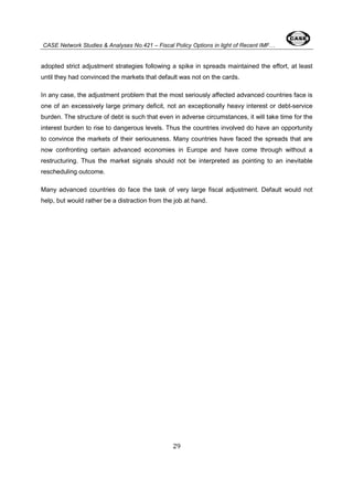 CASE Network Studies & Analyses No.421 – Fiscal Policy Options in light of Recent IMF… 
adopted strict adjustment strategies following a spike in spreads maintained the effort, at least 
until they had convinced the markets that default was not on the cards. 
In any case, the adjustment problem that the most seriously affected advanced countries face is 
one of an excessively large primary deficit, not an exceptionally heavy interest or debt-service 
burden. The structure of debt is such that even in adverse circumstances, it will take time for the 
interest burden to rise to dangerous levels. Thus the countries involved do have an opportunity 
to convince the markets of their seriousness. Many countries have faced the spreads that are 
now confronting certain advanced economies in Europe and have come through without a 
restructuring. Thus the market signals should not be interpreted as pointing to an inevitable 
rescheduling outcome. 
Many advanced countries do face the task of very large fiscal adjustment. Default would not 
help, but would rather be a distraction from the job at hand. 
29 
 