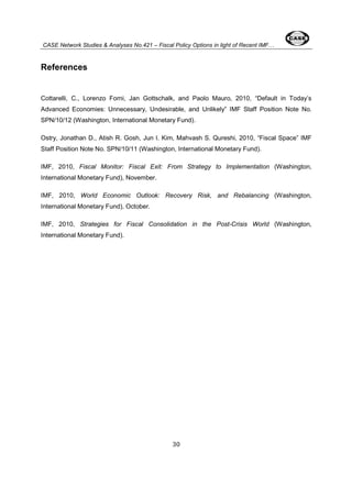 CASE Network Studies & Analyses No.421 – Fiscal Policy Options in light of Recent IMF… 
30 
References 
Cottarelli, C., Lorenzo Forni, Jan Gottschalk, and Paolo Mauro, 2010, “Default in Today’s 
Advanced Economies: Unnecessary, Undesirable, and Unlikely” IMF Staff Position Note No. 
SPN/10/12 (Washington, International Monetary Fund). 
Ostry, Jonathan D., Atish R. Gosh, Jun I. Kim, Mahvash S. Qureshi, 2010, “Fiscal Space” IMF 
Staff Position Note No. SPN/10/11 (Washington, International Monetary Fund). 
IMF, 2010, Fiscal Monitor: Fiscal Exit: From Strategy to Implementation (Washington, 
International Monetary Fund), November. 
IMF, 2010, World Economic Outlook: Recovery Risk, and Rebalancing (Washington, 
International Monetary Fund), October. 
IMF, 2010, Strategies for Fiscal Consolidation in the Post-Crisis World (Washington, 
International Monetary Fund). 

