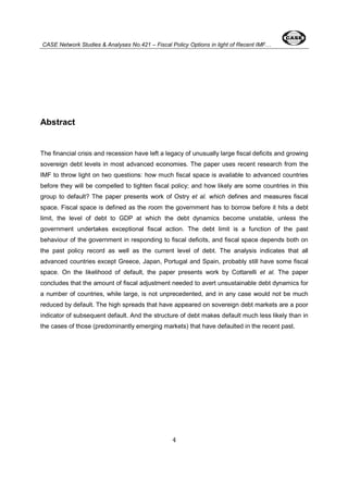 CASE Network Studies & Analyses No.421 – Fiscal Policy Options in light of Recent IMF… 
4 
Abstract 
The financial crisis and recession have left a legacy of unusually large fiscal deficits and growing 
sovereign debt levels in most advanced economies. The paper uses recent research from the 
IMF to throw light on two questions: how much fiscal space is available to advanced countries 
before they will be compelled to tighten fiscal policy; and how likely are some countries in this 
group to default? The paper presents work of Ostry et al. which defines and measures fiscal 
space. Fiscal space is defined as the room the government has to borrow before it hits a debt 
limit, the level of debt to GDP at which the debt dynamics become unstable, unless the 
government undertakes exceptional fiscal action. The debt limit is a function of the past 
behaviour of the government in responding to fiscal deficits, and fiscal space depends both on 
the past policy record as well as the current level of debt. The analysis indicates that all 
advanced countries except Greece, Japan, Portugal and Spain, probably still have some fiscal 
space. On the likelihood of default, the paper presents work by Cottarelli et al. The paper 
concludes that the amount of fiscal adjustment needed to avert unsustainable debt dynamics for 
a number of countries, while large, is not unprecedented, and in any case would not be much 
reduced by default. The high spreads that have appeared on sovereign debt markets are a poor 
indicator of subsequent default. And the structure of debt makes default much less likely than in 
the cases of those (predominantly emerging markets) that have defaulted in the recent past. 
 