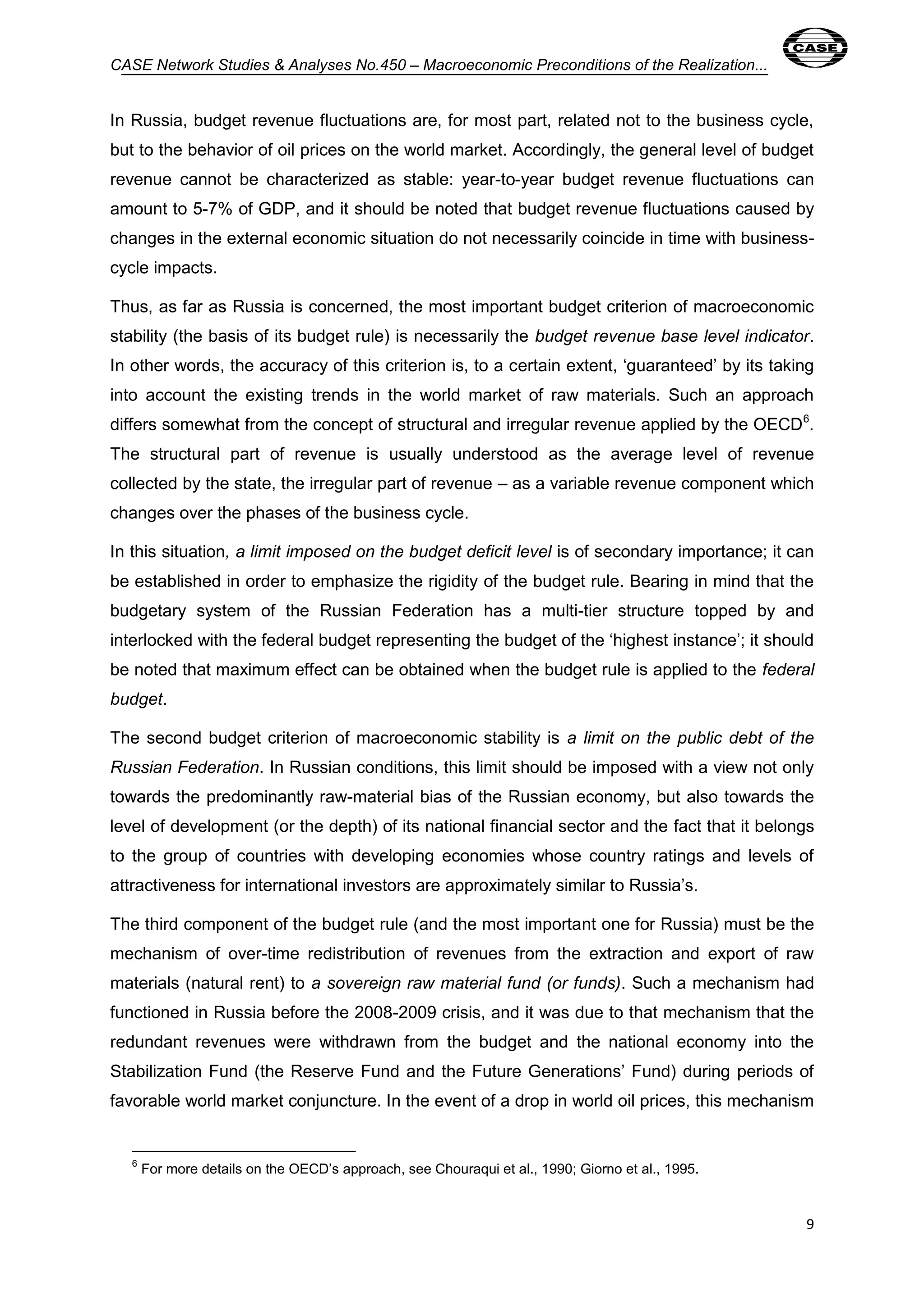 CASE Network Studies & Analyses No.450 – Macroeconomic Preconditions of the Realization... 
In Russia, budget revenue fluctuations are, for most part, related not to the business cycle, 
but to the behavior of oil prices on the world market. Accordingly, the general level of budget 
revenue cannot be characterized as stable: year-to-year budget revenue fluctuations can 
amount to 5-7% of GDP, and it should be noted that budget revenue fluctuations caused by 
changes in the external economic situation do not necessarily coincide in time with business-cycle 
9 
impacts. 
Thus, as far as Russia is concerned, the most important budget criterion of macroeconomic 
stability (the basis of its budget rule) is necessarily the budget revenue base level indicator. 
In other words, the accuracy of this criterion is, to a certain extent, ‘guaranteed’ by its taking 
into account the existing trends in the world market of raw materials. Such an approach 
differs somewhat from the concept of structural and irregular revenue applied by the OECD6. 
The structural part of revenue is usually understood as the average level of revenue 
collected by the state, the irregular part of revenue – as a variable revenue component which 
changes over the phases of the business cycle. 
In this situation, a limit imposed on the budget deficit level is of secondary importance; it can 
be established in order to emphasize the rigidity of the budget rule. Bearing in mind that the 
budgetary system of the Russian Federation has a multi-tier structure topped by and 
interlocked with the federal budget representing the budget of the ‘highest instance’; it should 
be noted that maximum effect can be obtained when the budget rule is applied to the federal 
budget. 
The second budget criterion of macroeconomic stability is a limit on the public debt of the 
Russian Federation. In Russian conditions, this limit should be imposed with a view not only 
towards the predominantly raw-material bias of the Russian economy, but also towards the 
level of development (or the depth) of its national financial sector and the fact that it belongs 
to the group of countries with developing economies whose country ratings and levels of 
attractiveness for international investors are approximately similar to Russia’s. 
The third component of the budget rule (and the most important one for Russia) must be the 
mechanism of over-time redistribution of revenues from the extraction and export of raw 
materials (natural rent) to a sovereign raw material fund (or funds). Such a mechanism had 
functioned in Russia before the 2008-2009 crisis, and it was due to that mechanism that the 
redundant revenues were withdrawn from the budget and the national economy into the 
Stabilization Fund (the Reserve Fund and the Future Generations’ Fund) during periods of 
favorable world market conjuncture. In the event of a drop in world oil prices, this mechanism 
6 For more details on the OECD’s approach, see Chouraqui et al., 1990; Giorno et al., 1995. 
 