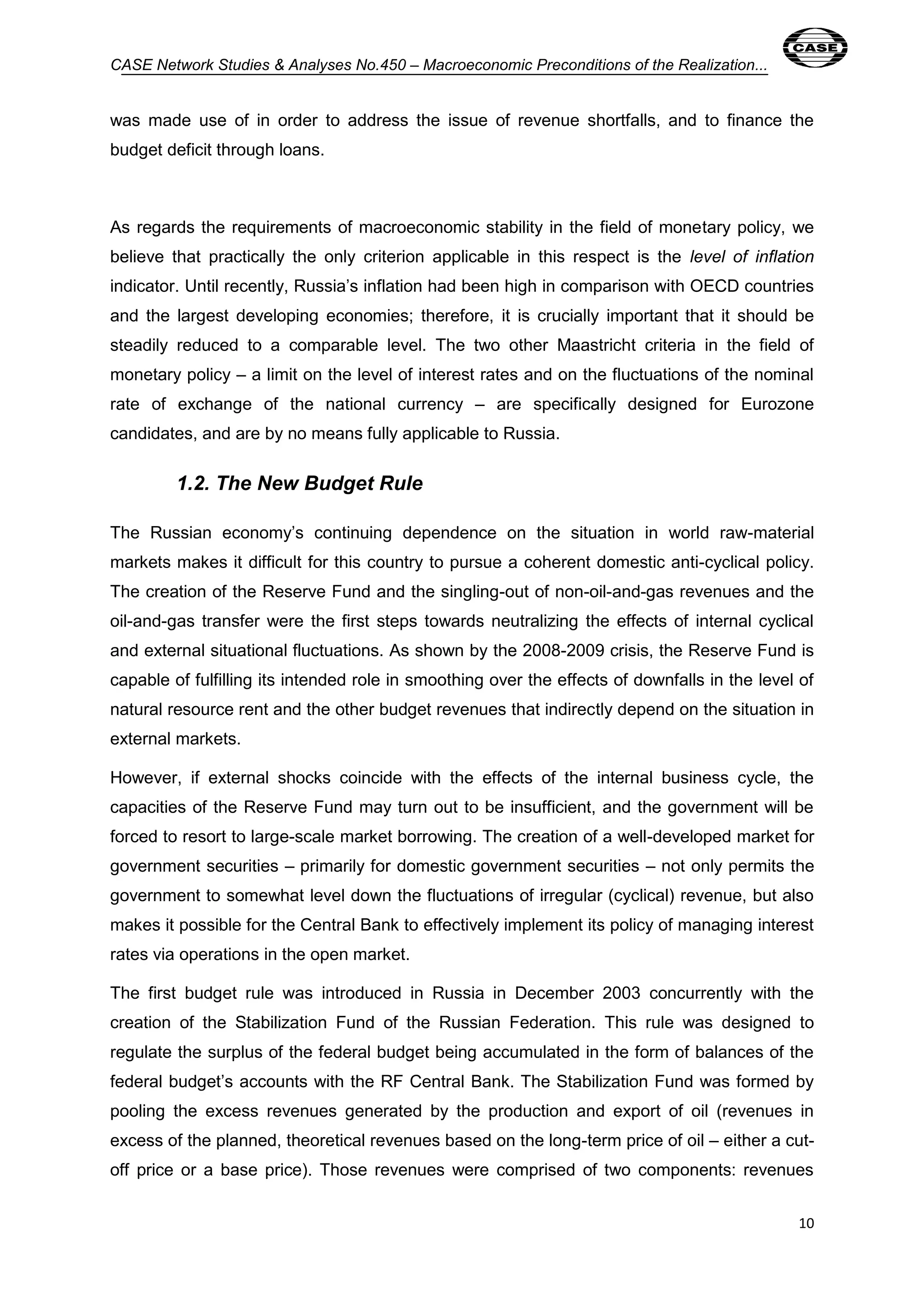 CASE Network Studies & Analyses No.450 – Macroeconomic Preconditions of the Realization... 
was made use of in order to address the issue of revenue shortfalls, and to finance the 
budget deficit through loans. 
As regards the requirements of macroeconomic stability in the field of monetary policy, we 
believe that practically the only criterion applicable in this respect is the level of inflation 
indicator. Until recently, Russia’s inflation had been high in comparison with OECD countries 
and the largest developing economies; therefore, it is crucially important that it should be 
steadily reduced to a comparable level. The two other Maastricht criteria in the field of 
monetary policy – a limit on the level of interest rates and on the fluctuations of the nominal 
rate of exchange of the national currency – are specifically designed for Eurozone 
candidates, and are by no means fully applicable to Russia. 
10 
1.2. The New Budget Rule 
The Russian economy’s continuing dependence on the situation in world raw-material 
markets makes it difficult for this country to pursue a coherent domestic anti-cyclical policy. 
The creation of the Reserve Fund and the singling-out of non-oil-and-gas revenues and the 
oil-and-gas transfer were the first steps towards neutralizing the effects of internal cyclical 
and external situational fluctuations. As shown by the 2008-2009 crisis, the Reserve Fund is 
capable of fulfilling its intended role in smoothing over the effects of downfalls in the level of 
natural resource rent and the other budget revenues that indirectly depend on the situation in 
external markets. 
However, if external shocks coincide with the effects of the internal business cycle, the 
capacities of the Reserve Fund may turn out to be insufficient, and the government will be 
forced to resort to large-scale market borrowing. The creation of a well-developed market for 
government securities – primarily for domestic government securities – not only permits the 
government to somewhat level down the fluctuations of irregular (cyclical) revenue, but also 
makes it possible for the Central Bank to effectively implement its policy of managing interest 
rates via operations in the open market. 
The first budget rule was introduced in Russia in December 2003 concurrently with the 
creation of the Stabilization Fund of the Russian Federation. This rule was designed to 
regulate the surplus of the federal budget being accumulated in the form of balances of the 
federal budget’s accounts with the RF Central Bank. The Stabilization Fund was formed by 
pooling the excess revenues generated by the production and export of oil (revenues in 
excess of the planned, theoretical revenues based on the long-term price of oil – either a cut-off 
price or a base price). Those revenues were comprised of two components: revenues 
 