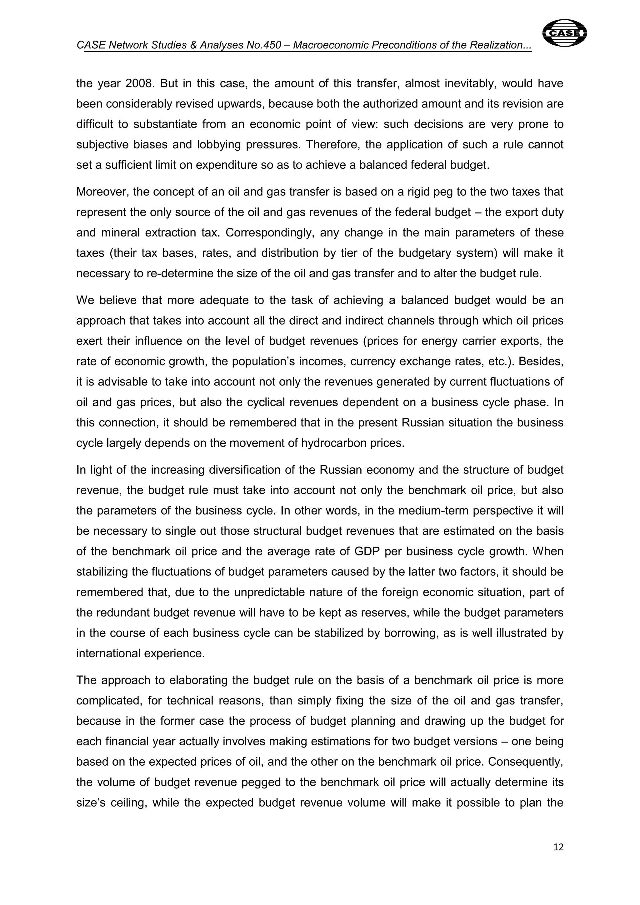 CASE Network Studies & Analyses No.450 – Macroeconomic Preconditions of the Realization... 
the year 2008. But in this case, the amount of this transfer, almost inevitably, would have 
been considerably revised upwards, because both the authorized amount and its revision are 
difficult to substantiate from an economic point of view: such decisions are very prone to 
subjective biases and lobbying pressures. Therefore, the application of such a rule cannot 
set a sufficient limit on expenditure so as to achieve a balanced federal budget. 
Moreover, the concept of an oil and gas transfer is based on a rigid peg to the two taxes that 
represent the only source of the oil and gas revenues of the federal budget – the export duty 
and mineral extraction tax. Correspondingly, any change in the main parameters of these 
taxes (their tax bases, rates, and distribution by tier of the budgetary system) will make it 
necessary to re-determine the size of the oil and gas transfer and to alter the budget rule. 
We believe that more adequate to the task of achieving a balanced budget would be an 
approach that takes into account all the direct and indirect channels through which oil prices 
exert their influence on the level of budget revenues (prices for energy carrier exports, the 
rate of economic growth, the population’s incomes, currency exchange rates, etc.). Besides, 
it is advisable to take into account not only the revenues generated by current fluctuations of 
oil and gas prices, but also the cyclical revenues dependent on a business cycle phase. In 
this connection, it should be remembered that in the present Russian situation the business 
cycle largely depends on the movement of hydrocarbon prices. 
In light of the increasing diversification of the Russian economy and the structure of budget 
revenue, the budget rule must take into account not only the benchmark oil price, but also 
the parameters of the business cycle. In other words, in the medium-term perspective it will 
be necessary to single out those structural budget revenues that are estimated on the basis 
of the benchmark oil price and the average rate of GDP per business cycle growth. When 
stabilizing the fluctuations of budget parameters caused by the latter two factors, it should be 
remembered that, due to the unpredictable nature of the foreign economic situation, part of 
the redundant budget revenue will have to be kept as reserves, while the budget parameters 
in the course of each business cycle can be stabilized by borrowing, as is well illustrated by 
international experience. 
The approach to elaborating the budget rule on the basis of a benchmark oil price is more 
complicated, for technical reasons, than simply fixing the size of the oil and gas transfer, 
because in the former case the process of budget planning and drawing up the budget for 
each financial year actually involves making estimations for two budget versions – one being 
based on the expected prices of oil, and the other on the benchmark oil price. Consequently, 
the volume of budget revenue pegged to the benchmark oil price will actually determine its 
size’s ceiling, while the expected budget revenue volume will make it possible to plan the 
12 
 