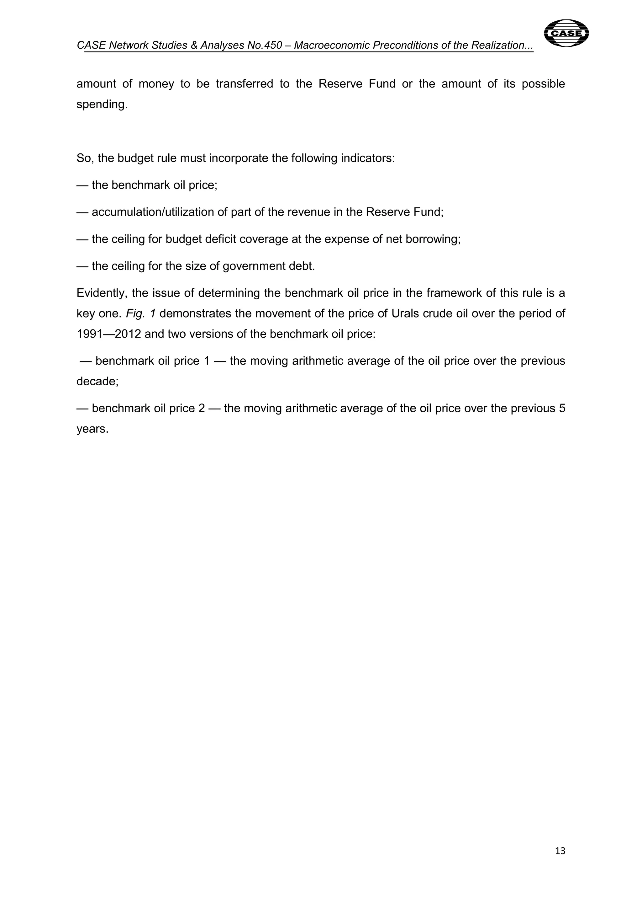 CASE Network Studies & Analyses No.450 – Macroeconomic Preconditions of the Realization... 
amount of money to be transferred to the Reserve Fund or the amount of its possible 
spending. 
13 
So, the budget rule must incorporate the following indicators: 
— the benchmark oil price; 
— accumulation/utilization of part of the revenue in the Reserve Fund; 
— the ceiling for budget deficit coverage at the expense of net borrowing; 
— the ceiling for the size of government debt. 
Evidently, the issue of determining the benchmark oil price in the framework of this rule is a 
key one. Fig. 1 demonstrates the movement of the price of Urals crude oil over the period of 
1991—2012 and two versions of the benchmark oil price: 
— benchmark oil price 1 — the moving arithmetic average of the oil price over the previous 
decade; 
— benchmark oil price 2 — the moving arithmetic average of the oil price over the previous 5 
years. 
 