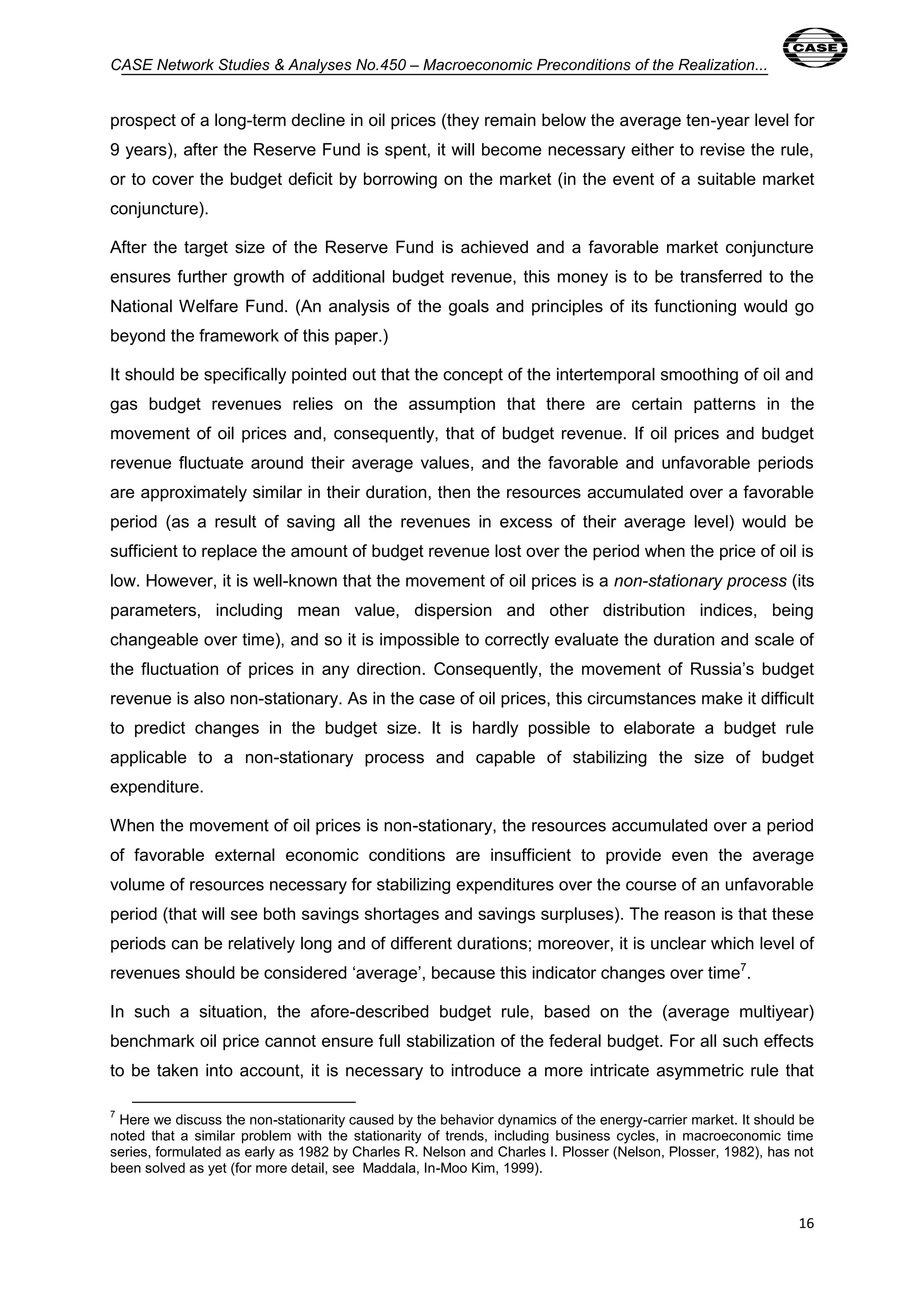 CASE Network Studies & Analyses No.450 – Macroeconomic Preconditions of the Realization... 
prospect of a long-term decline in oil prices (they remain below the average ten-year level for 
9 years), after the Reserve Fund is spent, it will become necessary either to revise the rule, 
or to cover the budget deficit by borrowing on the market (in the event of a suitable market 
conjuncture). 
After the target size of the Reserve Fund is achieved and a favorable market conjuncture 
ensures further growth of additional budget revenue, this money is to be transferred to the 
National Welfare Fund. (An analysis of the goals and principles of its functioning would go 
beyond the framework of this paper.) 
It should be specifically pointed out that the concept of the intertemporal smoothing of oil and 
gas budget revenues relies on the assumption that there are certain patterns in the 
movement of oil prices and, consequently, that of budget revenue. If oil prices and budget 
revenue fluctuate around their average values, and the favorable and unfavorable periods 
are approximately similar in their duration, then the resources accumulated over a favorable 
period (as a result of saving all the revenues in excess of their average level) would be 
sufficient to replace the amount of budget revenue lost over the period when the price of oil is 
low. However, it is well-known that the movement of oil prices is a non-stationary process (its 
parameters, including mean value, dispersion and other distribution indices, being 
changeable over time), and so it is impossible to correctly evaluate the duration and scale of 
the fluctuation of prices in any direction. Consequently, the movement of Russia’s budget 
revenue is also non-stationary. As in the case of oil prices, this circumstances make it difficult 
to predict changes in the budget size. It is hardly possible to elaborate a budget rule 
applicable to a non-stationary process and capable of stabilizing the size of budget 
expenditure. 
When the movement of oil prices is non-stationary, the resources accumulated over a period 
of favorable external economic conditions are insufficient to provide even the average 
volume of resources necessary for stabilizing expenditures over the course of an unfavorable 
period (that will see both savings shortages and savings surpluses). The reason is that these 
periods can be relatively long and of different durations; moreover, it is unclear which level of 
revenues should be considered ‘average’, because this indicator changes over time7. 
In such a situation, the afore-described budget rule, based on the (average multiyear) 
benchmark oil price cannot ensure full stabilization of the federal budget. For all such effects 
to be taken into account, it is necessary to introduce a more intricate asymmetric rule that 
7 Here we discuss the non-stationarity caused by the behavior dynamics of the energy-carrier market. It should be 
noted that a similar problem with the stationarity of trends, including business cycles, in macroeconomic time 
series, formulated as early as 1982 by Charles R. Nelson and Charles I. Plosser (Nelson, Plosser, 1982), has not 
been solved as yet (for more detail, see Maddala, In-Moo Kim, 1999). 
16 
 