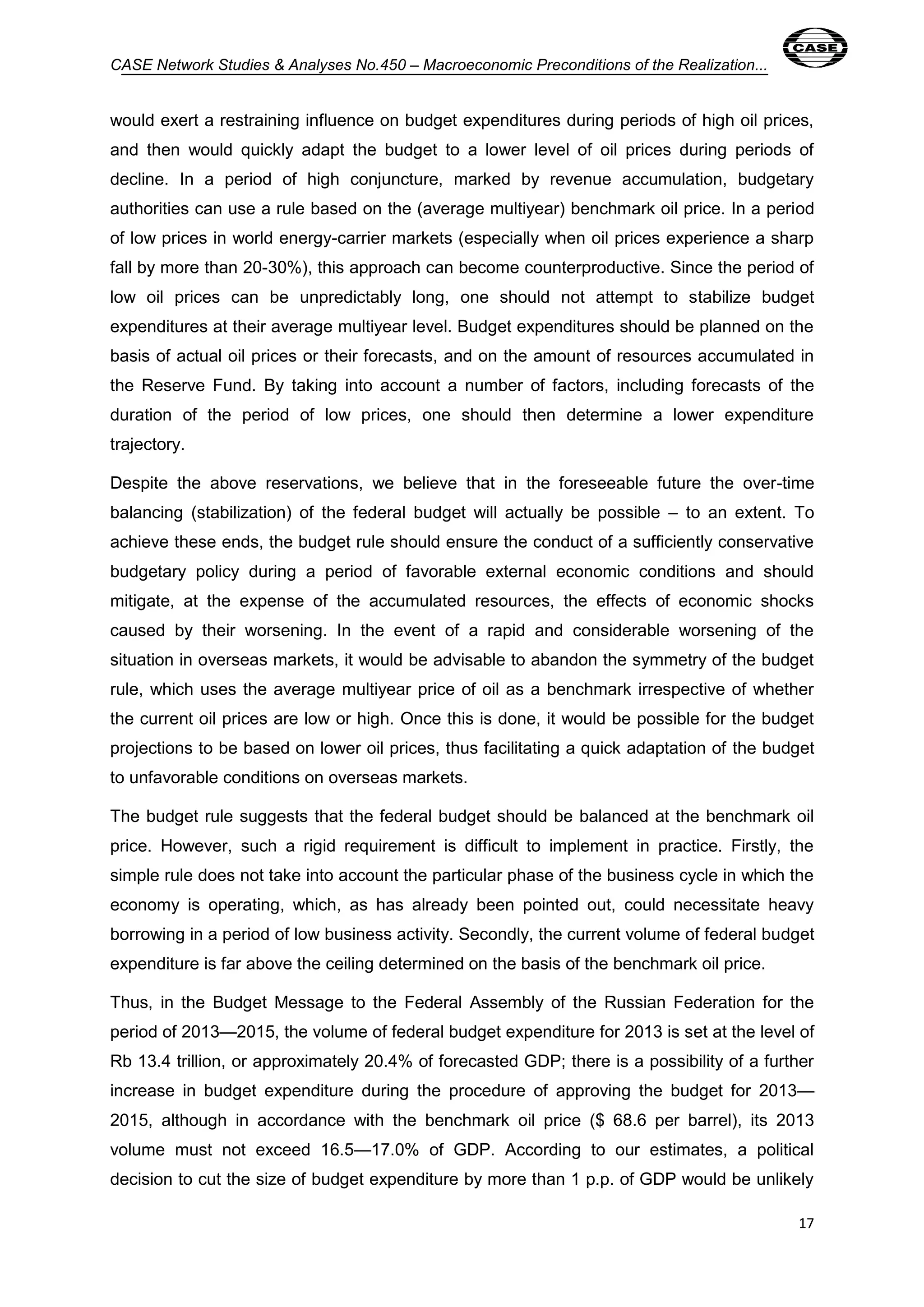 CASE Network Studies & Analyses No.450 – Macroeconomic Preconditions of the Realization... 
would exert a restraining influence on budget expenditures during periods of high oil prices, 
and then would quickly adapt the budget to a lower level of oil prices during periods of 
decline. In a period of high conjuncture, marked by revenue accumulation, budgetary 
authorities can use a rule based on the (average multiyear) benchmark oil price. In a period 
of low prices in world energy-carrier markets (especially when oil prices experience a sharp 
fall by more than 20-30%), this approach can become counterproductive. Since the period of 
low oil prices can be unpredictably long, one should not attempt to stabilize budget 
expenditures at their average multiyear level. Budget expenditures should be planned on the 
basis of actual oil prices or their forecasts, and on the amount of resources accumulated in 
the Reserve Fund. By taking into account a number of factors, including forecasts of the 
duration of the period of low prices, one should then determine a lower expenditure 
trajectory. 
Despite the above reservations, we believe that in the foreseeable future the over-time 
balancing (stabilization) of the federal budget will actually be possible – to an extent. To 
achieve these ends, the budget rule should ensure the conduct of a sufficiently conservative 
budgetary policy during a period of favorable external economic conditions and should 
mitigate, at the expense of the accumulated resources, the effects of economic shocks 
caused by their worsening. In the event of a rapid and considerable worsening of the 
situation in overseas markets, it would be advisable to abandon the symmetry of the budget 
rule, which uses the average multiyear price of oil as a benchmark irrespective of whether 
the current oil prices are low or high. Once this is done, it would be possible for the budget 
projections to be based on lower oil prices, thus facilitating a quick adaptation of the budget 
to unfavorable conditions on overseas markets. 
The budget rule suggests that the federal budget should be balanced at the benchmark oil 
price. However, such a rigid requirement is difficult to implement in practice. Firstly, the 
simple rule does not take into account the particular phase of the business cycle in which the 
economy is operating, which, as has already been pointed out, could necessitate heavy 
borrowing in a period of low business activity. Secondly, the current volume of federal budget 
expenditure is far above the ceiling determined on the basis of the benchmark oil price. 
Thus, in the Budget Message to the Federal Assembly of the Russian Federation for the 
period of 2013—2015, the volume of federal budget expenditure for 2013 is set at the level of 
Rb 13.4 trillion, or approximately 20.4% of forecasted GDP; there is a possibility of a further 
increase in budget expenditure during the procedure of approving the budget for 2013— 
2015, although in accordance with the benchmark oil price ($ 68.6 per barrel), its 2013 
volume must not exceed 16.5—17.0% of GDP. According to our estimates, a political 
decision to cut the size of budget expenditure by more than 1 p.p. of GDP would be unlikely 
17 
 