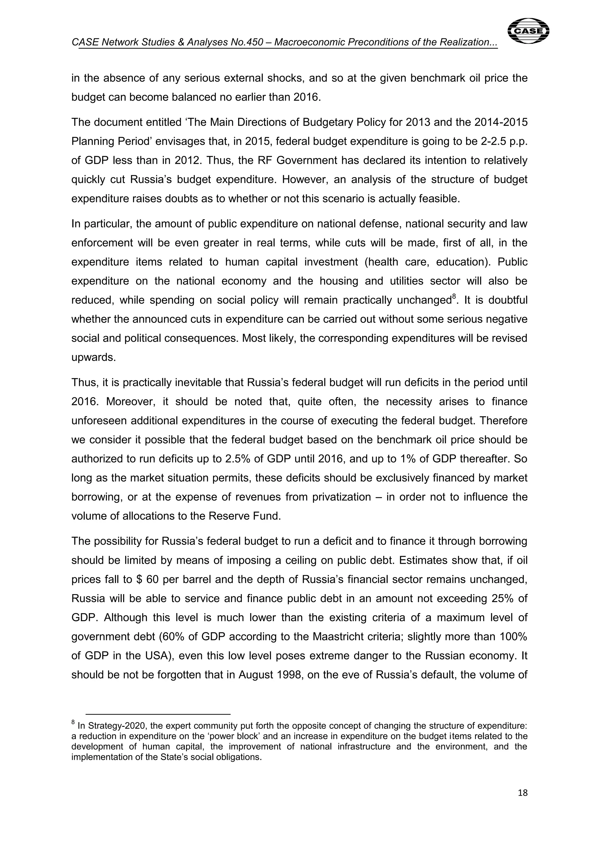 CASE Network Studies & Analyses No.450 – Macroeconomic Preconditions of the Realization... 
in the absence of any serious external shocks, and so at the given benchmark oil price the 
budget can become balanced no earlier than 2016. 
The document entitled ‘The Main Directions of Budgetary Policy for 2013 and the 2014-2015 
Planning Period’ envisages that, in 2015, federal budget expenditure is going to be 2-2.5 p.p. 
of GDP less than in 2012. Thus, the RF Government has declared its intention to relatively 
quickly cut Russia’s budget expenditure. However, an analysis of the structure of budget 
expenditure raises doubts as to whether or not this scenario is actually feasible. 
In particular, the amount of public expenditure on national defense, national security and law 
enforcement will be even greater in real terms, while cuts will be made, first of all, in the 
expenditure items related to human capital investment (health care, education). Public 
expenditure on the national economy and the housing and utilities sector will also be 
reduced, while spending on social policy will remain practically unchanged8. It is doubtful 
whether the announced cuts in expenditure can be carried out without some serious negative 
social and political consequences. Most likely, the corresponding expenditures will be revised 
upwards. 
Thus, it is practically inevitable that Russia’s federal budget will run deficits in the period until 
2016. Moreover, it should be noted that, quite often, the necessity arises to finance 
unforeseen additional expenditures in the course of executing the federal budget. Therefore 
we consider it possible that the federal budget based on the benchmark oil price should be 
authorized to run deficits up to 2.5% of GDP until 2016, and up to 1% of GDP thereafter. So 
long as the market situation permits, these deficits should be exclusively financed by market 
borrowing, or at the expense of revenues from privatization – in order not to influence the 
volume of allocations to the Reserve Fund. 
The possibility for Russia’s federal budget to run a deficit and to finance it through borrowing 
should be limited by means of imposing a ceiling on public debt. Estimates show that, if oil 
prices fall to $ 60 per barrel and the depth of Russia’s financial sector remains unchanged, 
Russia will be able to service and finance public debt in an amount not exceeding 25% of 
GDP. Although this level is much lower than the existing criteria of a maximum level of 
government debt (60% of GDP according to the Maastricht criteria; slightly more than 100% 
of GDP in the USA), even this low level poses extreme danger to the Russian economy. It 
should be not be forgotten that in August 1998, on the eve of Russia’s default, the volume of 
8 In Strategy-2020, the expert community put forth the opposite concept of changing the structure of expenditure: 
a reduction in expenditure on the ‘power block’ and an increase in expenditure on the budget items related to the 
development of human capital, the improvement of national infrastructure and the environment, and the 
implementation of the State’s social obligations. 
18 
 